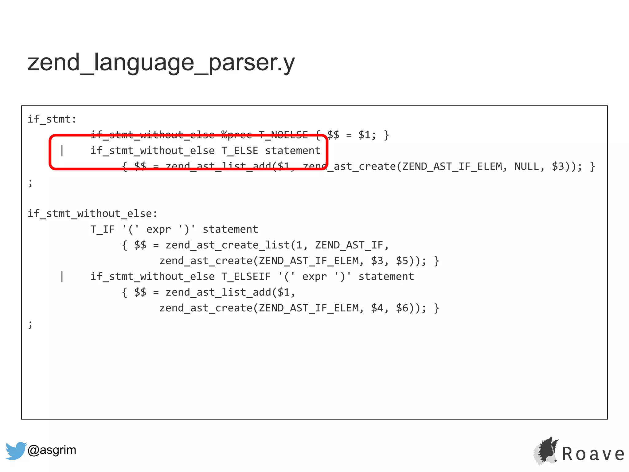 @asgrim
if_stmt:
if_stmt_without_else %prec T_NOELSE { $$ = $1; }
| if_stmt_without_else T_ELSE statement
{ $$ = zend_ast_list_add($1, zend_ast_create(ZEND_AST_IF_ELEM, NULL, $3)); }
;
if_stmt_without_else:
T_IF '(' expr ')' statement
{ $$ = zend_ast_create_list(1, ZEND_AST_IF,
zend_ast_create(ZEND_AST_IF_ELEM, $3, $5)); }
| if_stmt_without_else T_ELSEIF '(' expr ')' statement
{ $$ = zend_ast_list_add($1,
zend_ast_create(ZEND_AST_IF_ELEM, $4, $6)); }
;
zend_language_parser.y
 