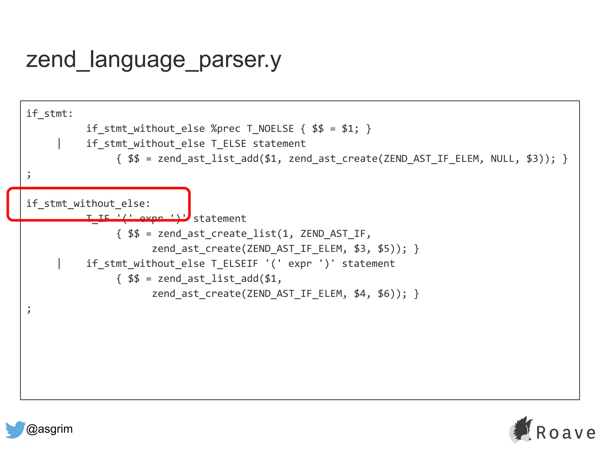 @asgrim
if_stmt:
if_stmt_without_else %prec T_NOELSE { $$ = $1; }
| if_stmt_without_else T_ELSE statement
{ $$ = zend_ast_list_add($1, zend_ast_create(ZEND_AST_IF_ELEM, NULL, $3)); }
;
if_stmt_without_else:
T_IF '(' expr ')' statement
{ $$ = zend_ast_create_list(1, ZEND_AST_IF,
zend_ast_create(ZEND_AST_IF_ELEM, $3, $5)); }
| if_stmt_without_else T_ELSEIF '(' expr ')' statement
{ $$ = zend_ast_list_add($1,
zend_ast_create(ZEND_AST_IF_ELEM, $4, $6)); }
;
zend_language_parser.y
 