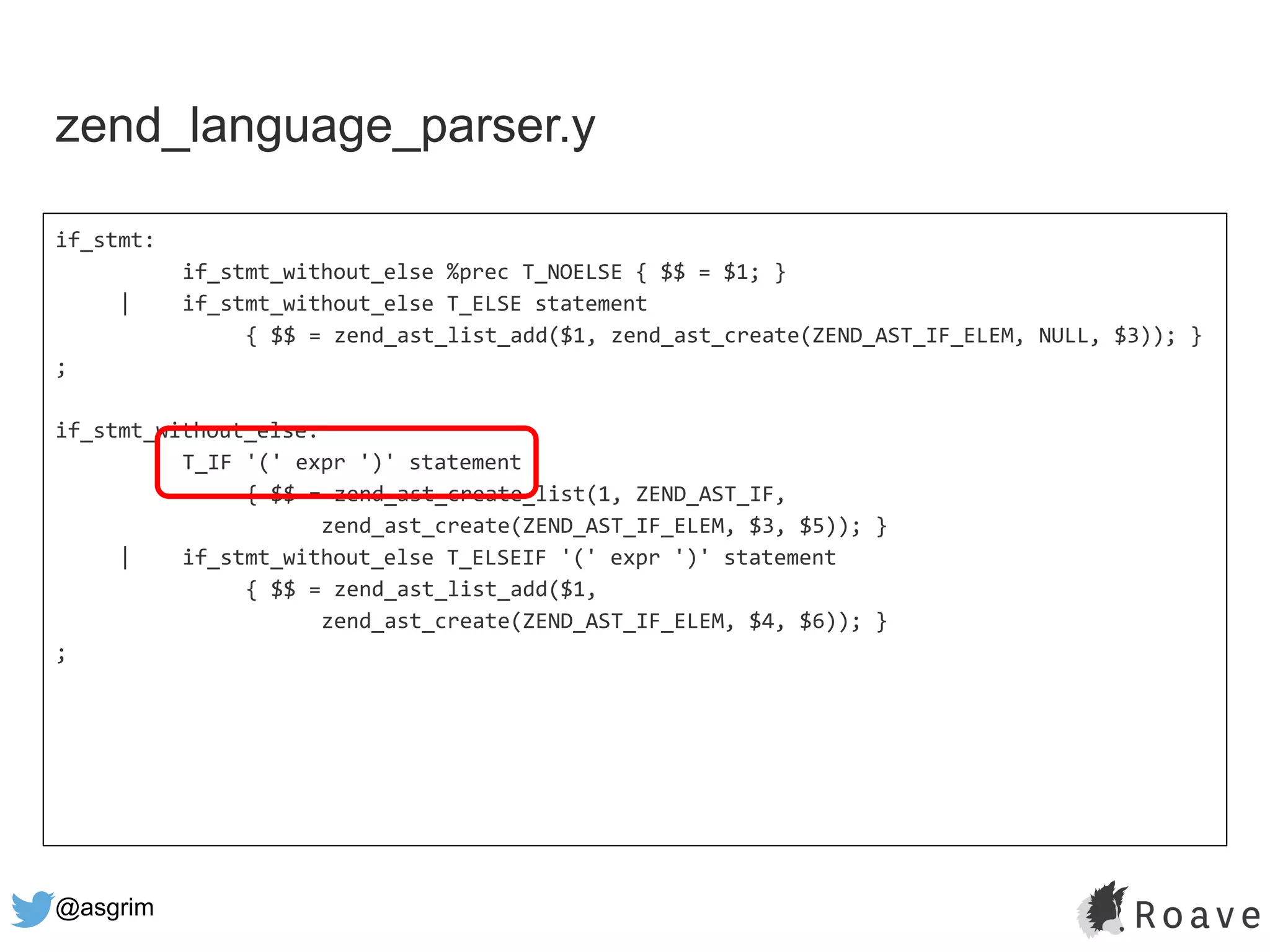@asgrim
if_stmt:
if_stmt_without_else %prec T_NOELSE { $$ = $1; }
| if_stmt_without_else T_ELSE statement
{ $$ = zend_ast_list_add($1, zend_ast_create(ZEND_AST_IF_ELEM, NULL, $3)); }
;
if_stmt_without_else:
T_IF '(' expr ')' statement
{ $$ = zend_ast_create_list(1, ZEND_AST_IF,
zend_ast_create(ZEND_AST_IF_ELEM, $3, $5)); }
| if_stmt_without_else T_ELSEIF '(' expr ')' statement
{ $$ = zend_ast_list_add($1,
zend_ast_create(ZEND_AST_IF_ELEM, $4, $6)); }
;
zend_language_parser.y
 