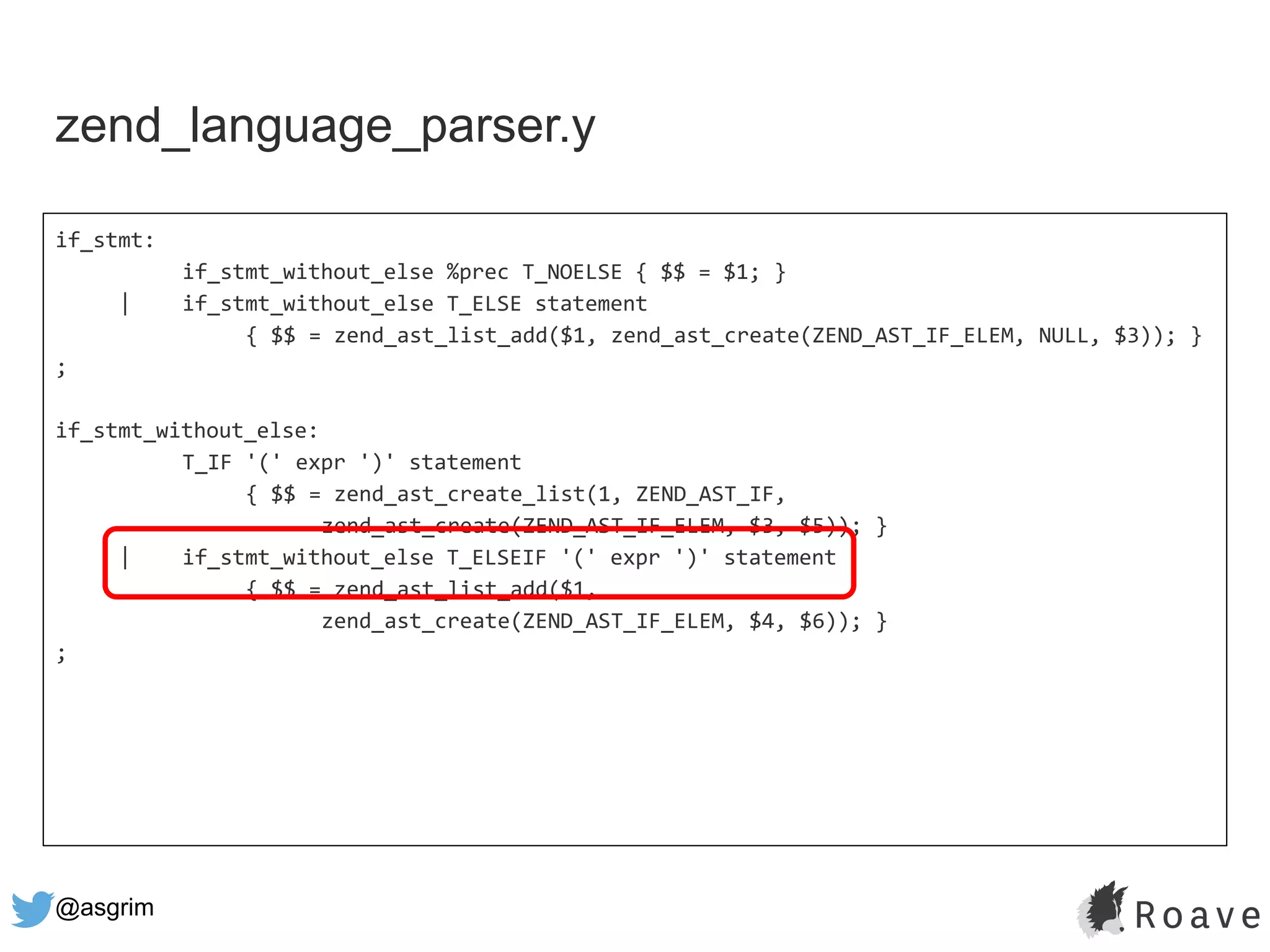 @asgrim
if_stmt:
if_stmt_without_else %prec T_NOELSE { $$ = $1; }
| if_stmt_without_else T_ELSE statement
{ $$ = zend_ast_list_add($1, zend_ast_create(ZEND_AST_IF_ELEM, NULL, $3)); }
;
if_stmt_without_else:
T_IF '(' expr ')' statement
{ $$ = zend_ast_create_list(1, ZEND_AST_IF,
zend_ast_create(ZEND_AST_IF_ELEM, $3, $5)); }
| if_stmt_without_else T_ELSEIF '(' expr ')' statement
{ $$ = zend_ast_list_add($1,
zend_ast_create(ZEND_AST_IF_ELEM, $4, $6)); }
;
zend_language_parser.y
 