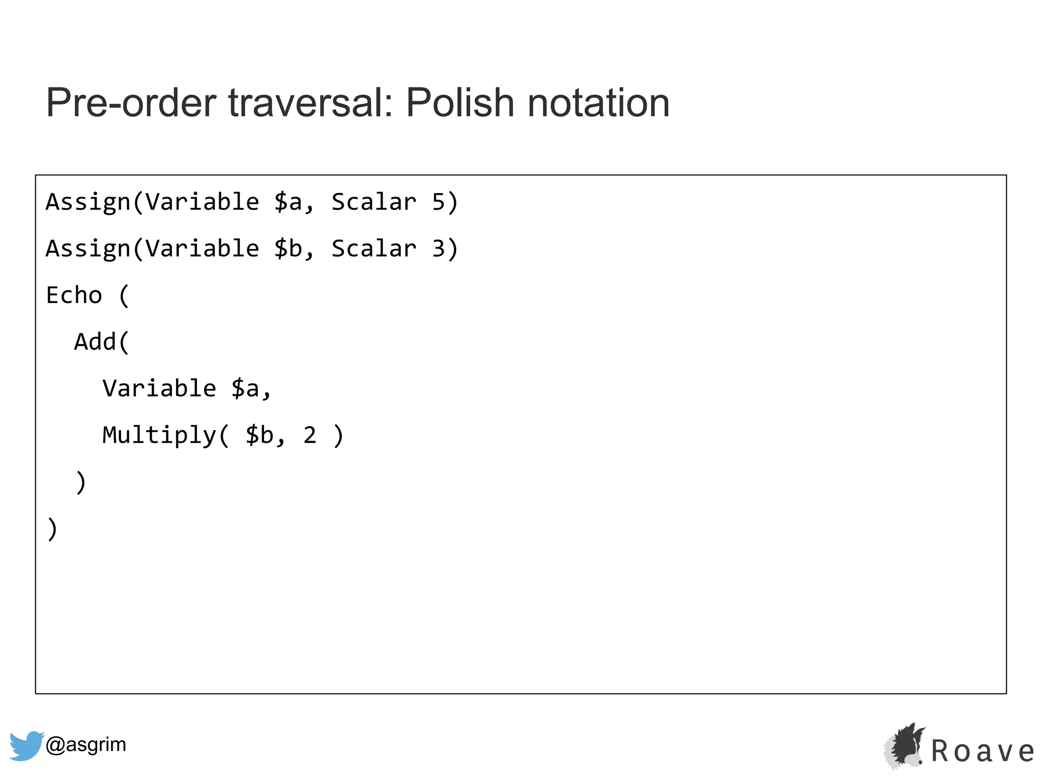 @asgrim
Pre-order traversal: Polish notation
Assign(Variable $a, Scalar 5)
Assign(Variable $b, Scalar 3)
Echo (
Add(
Variable $a,
Multiply( $b, 2 )
)
)
 