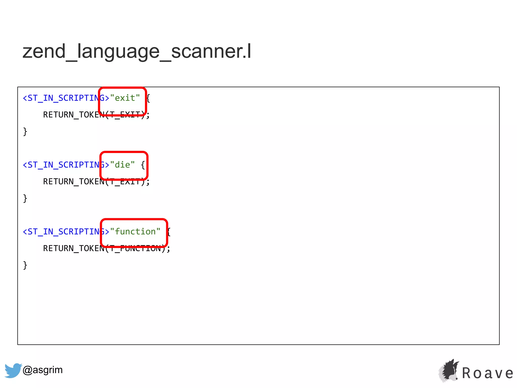 @asgrim
zend_language_scanner.l
<ST_IN_SCRIPTING>"exit" {
RETURN_TOKEN(T_EXIT);
}
<ST_IN_SCRIPTING>"die" {
RETURN_TOKEN(T_EXIT);
}
<ST_IN_SCRIPTING>"function" {
RETURN_TOKEN(T_FUNCTION);
}
 