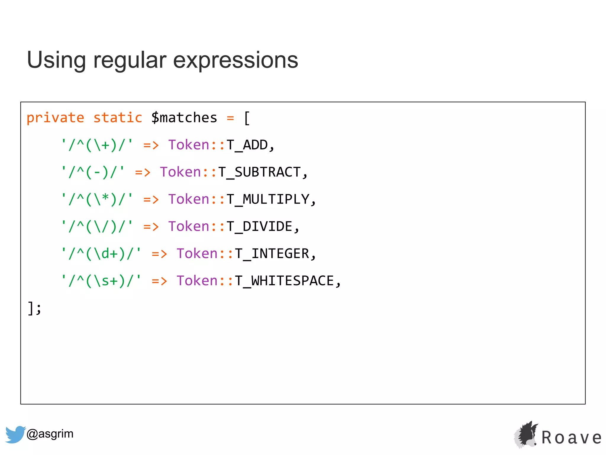 @asgrim
Using regular expressions
private static $matches = [
'/^(+)/' => Token::T_ADD,
'/^(-)/' => Token::T_SUBTRACT,
'/^(*)/' => Token::T_MULTIPLY,
'/^(/)/' => Token::T_DIVIDE,
'/^(d+)/' => Token::T_INTEGER,
'/^(s+)/' => Token::T_WHITESPACE,
];
 