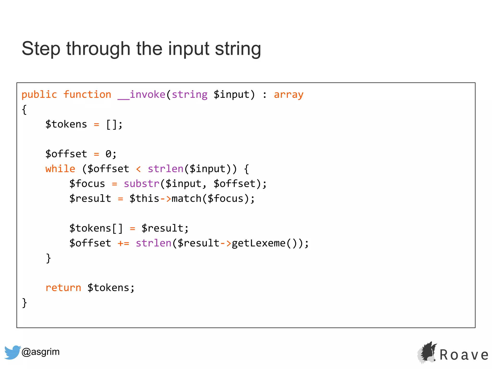 @asgrim
Step through the input string
public function __invoke(string $input) : array
{
$tokens = [];
$offset = 0;
while ($offset < strlen($input)) {
$focus = substr($input, $offset);
$result = $this->match($focus);
$tokens[] = $result;
$offset += strlen($result->getLexeme());
}
return $tokens;
}
 