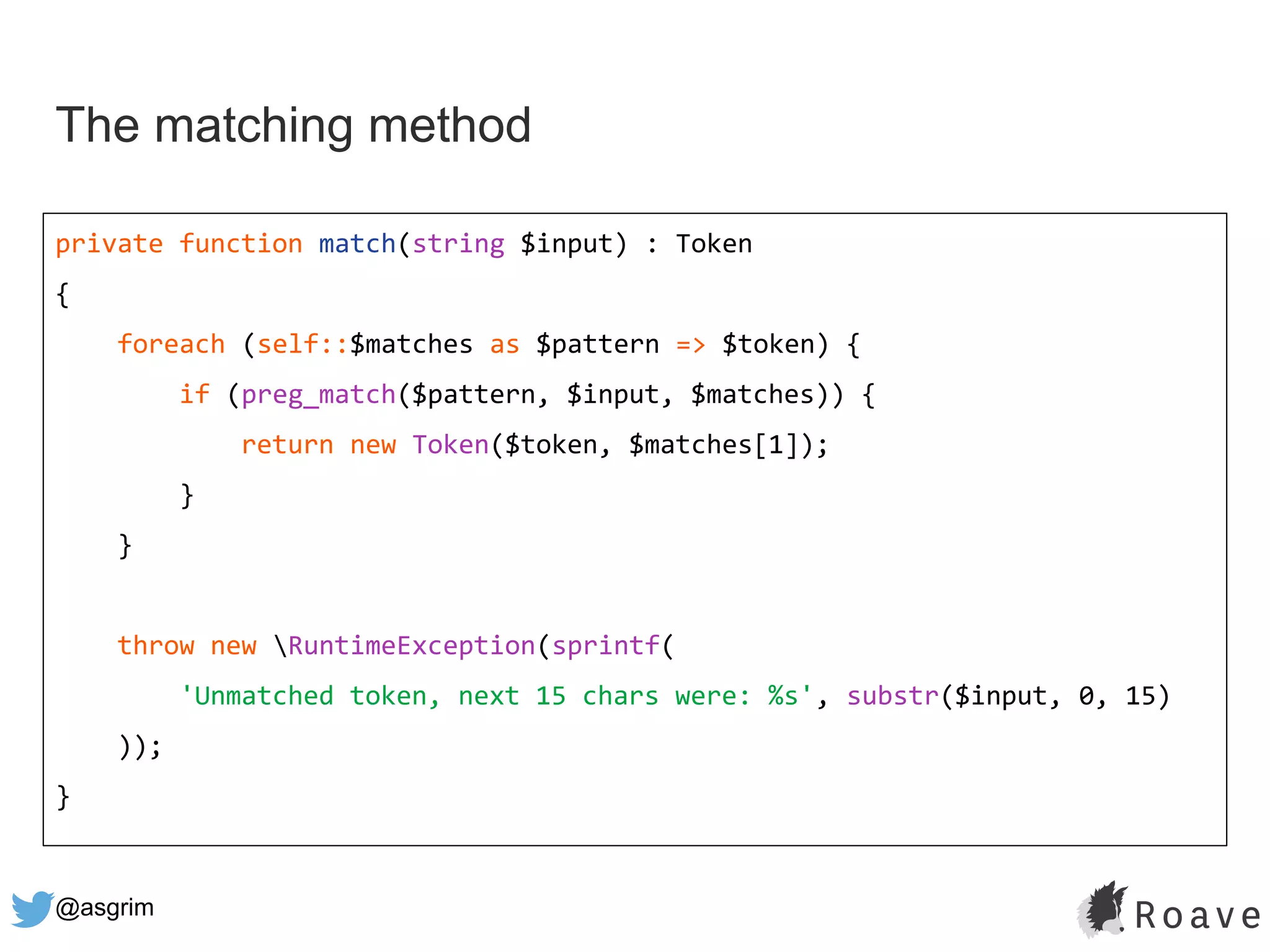 @asgrim
The matching method
private function match(string $input) : Token
{
foreach (self::$matches as $pattern => $token) {
if (preg_match($pattern, $input, $matches)) {
return new Token($token, $matches[1]);
}
}
throw new RuntimeException(sprintf(
'Unmatched token, next 15 chars were: %s', substr($input, 0, 15)
));
}
 