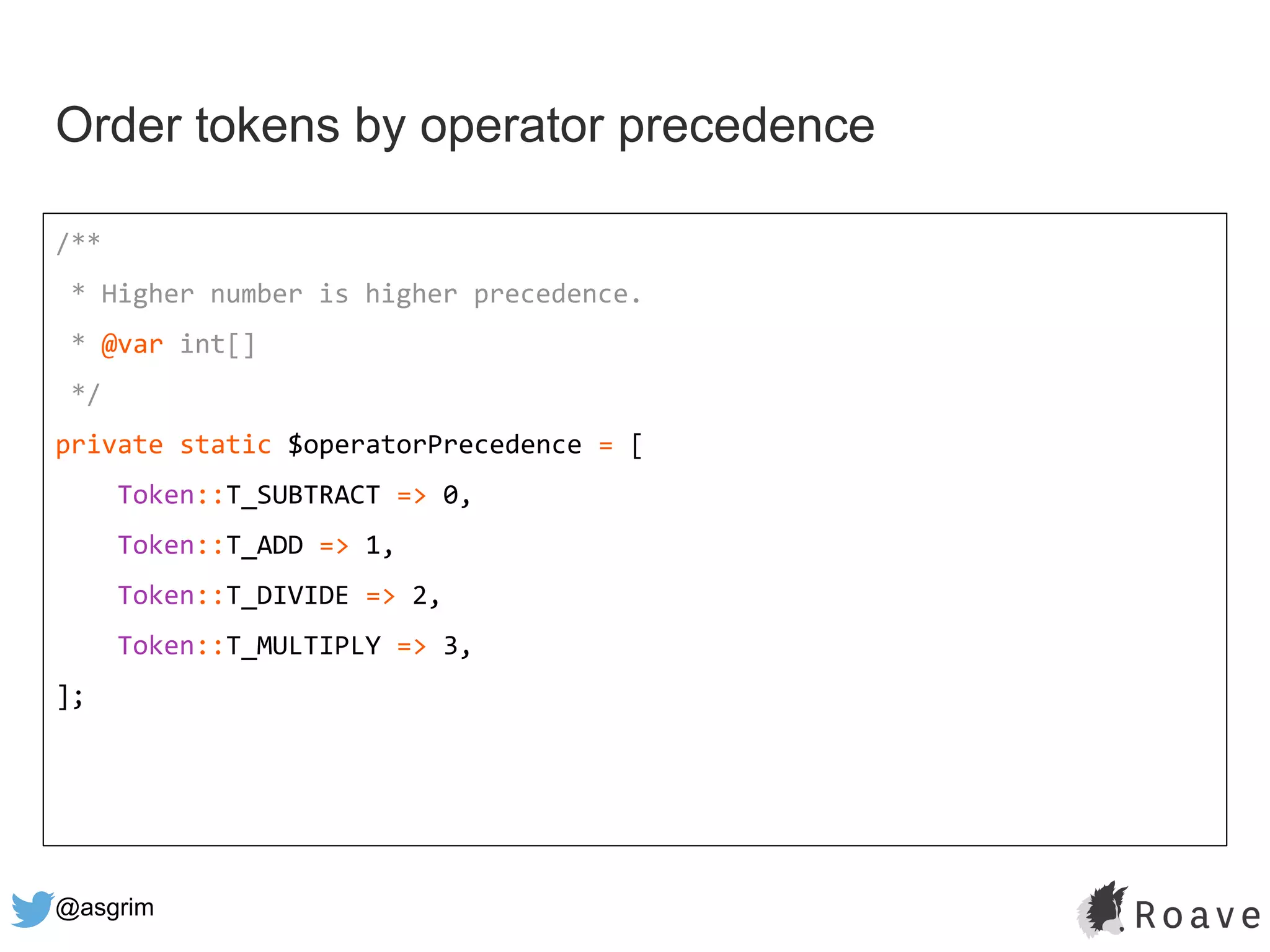 @asgrim
Order tokens by operator precedence
/**
* Higher number is higher precedence.
* @var int[]
*/
private static $operatorPrecedence = [
Token::T_SUBTRACT => 0,
Token::T_ADD => 1,
Token::T_DIVIDE => 2,
Token::T_MULTIPLY => 3,
];
 