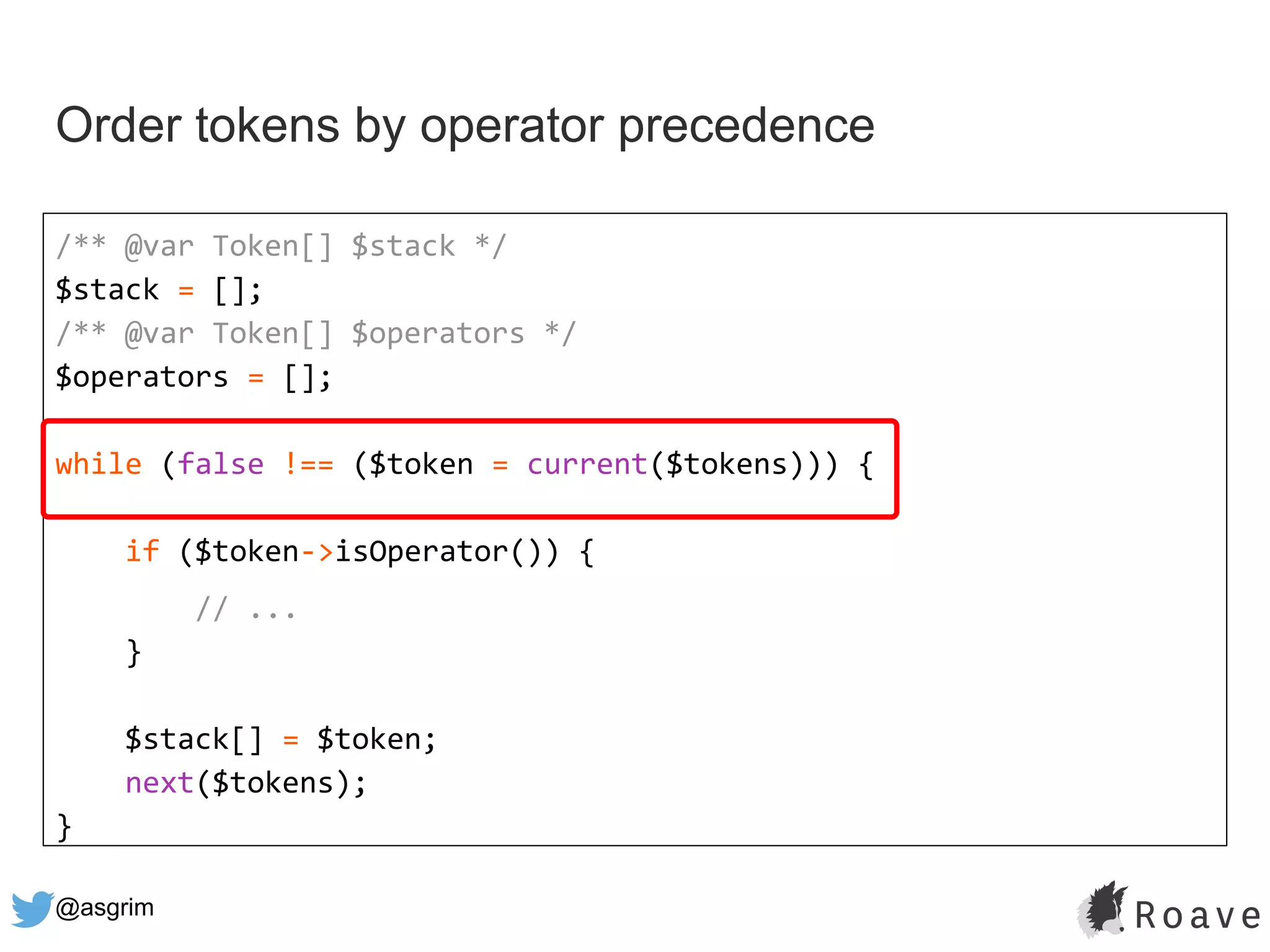 @asgrim
Order tokens by operator precedence
/** @var Token[] $stack */
$stack = [];
/** @var Token[] $operators */
$operators = [];
while (false !== ($token = current($tokens))) {
if ($token->isOperator()) {
// ...
}
$stack[] = $token;
next($tokens);
}
 