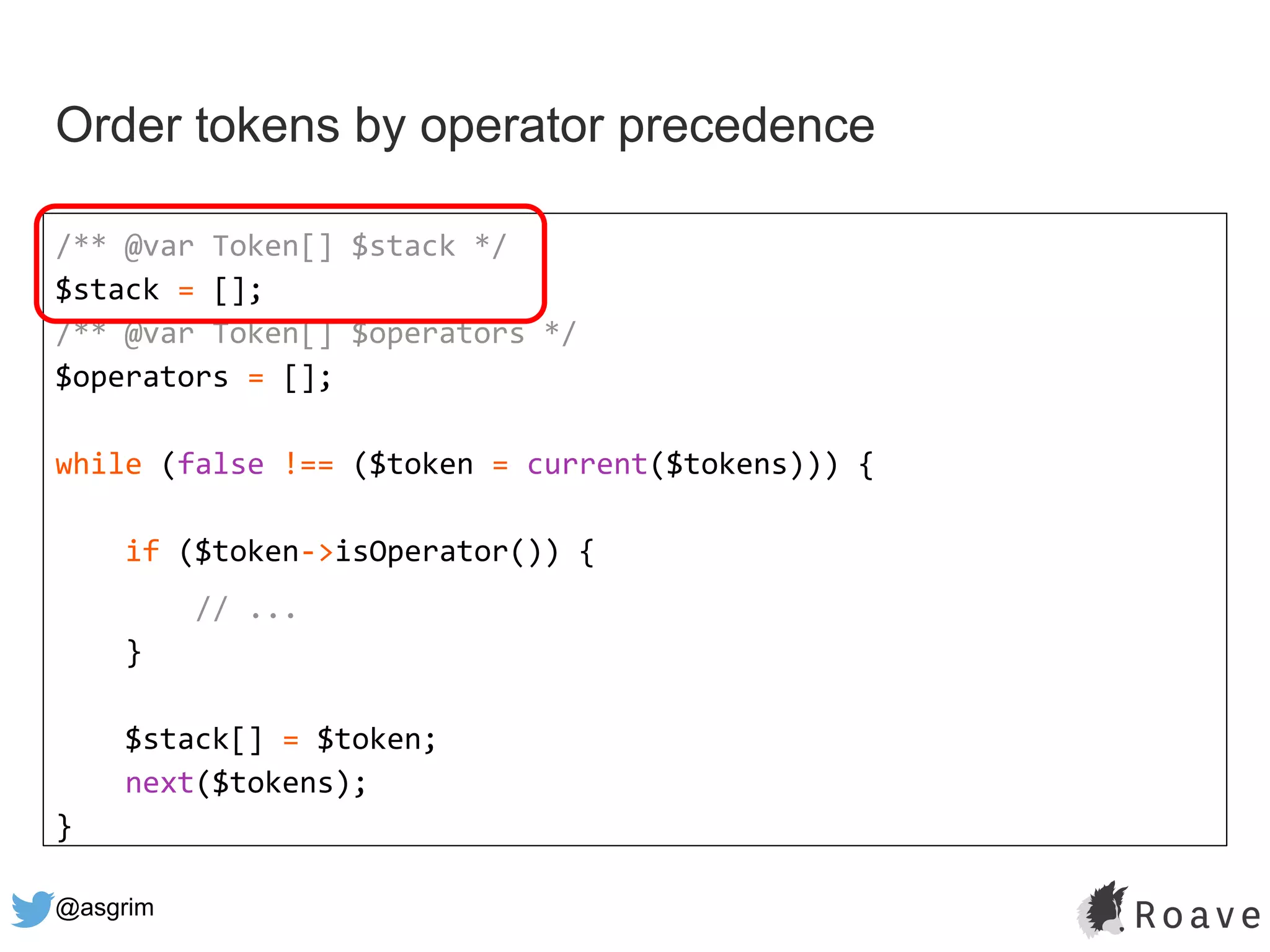 @asgrim
Order tokens by operator precedence
/** @var Token[] $stack */
$stack = [];
/** @var Token[] $operators */
$operators = [];
while (false !== ($token = current($tokens))) {
if ($token->isOperator()) {
// ...
}
$stack[] = $token;
next($tokens);
}
 