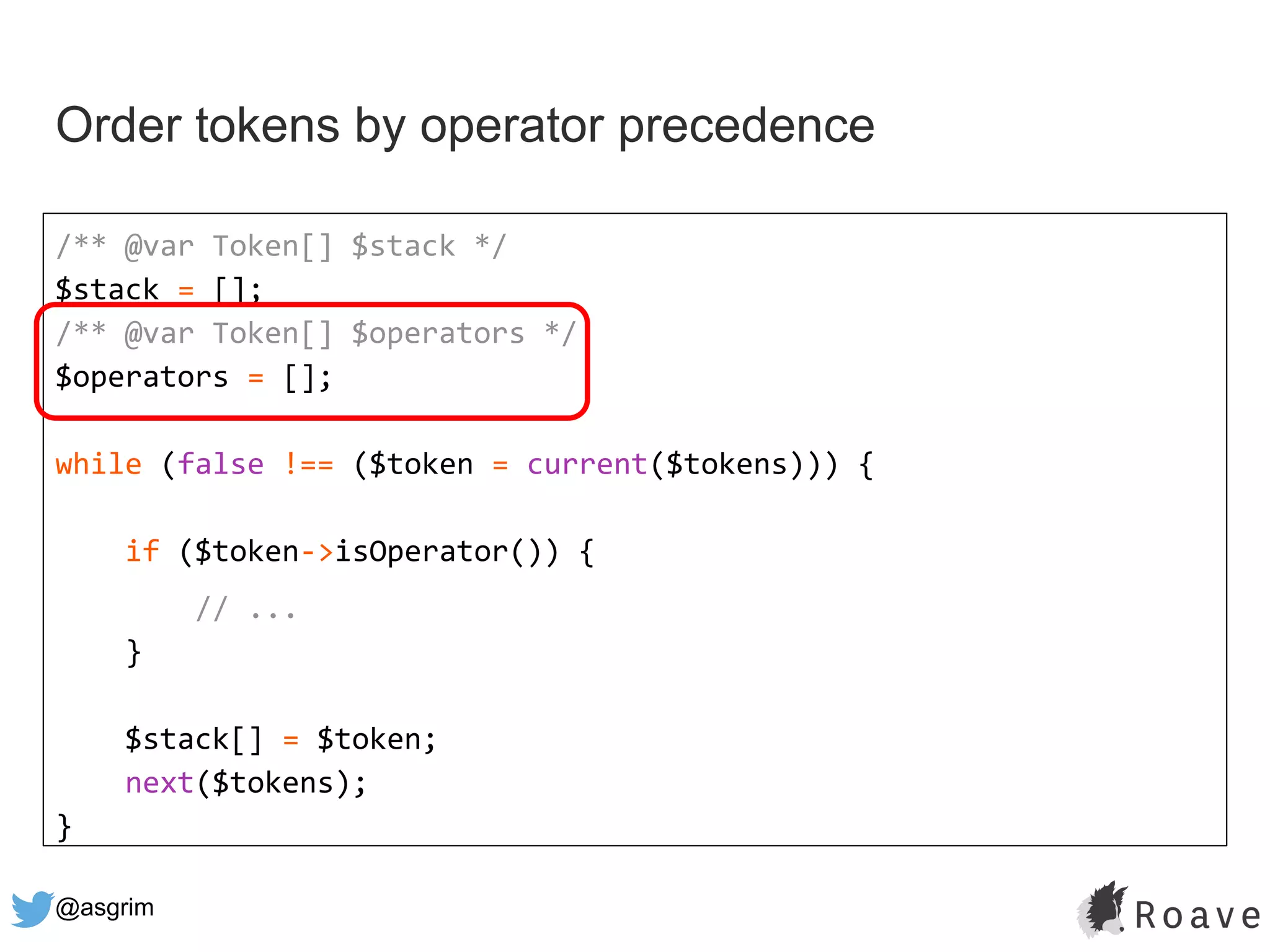 @asgrim
Order tokens by operator precedence
/** @var Token[] $stack */
$stack = [];
/** @var Token[] $operators */
$operators = [];
while (false !== ($token = current($tokens))) {
if ($token->isOperator()) {
// ...
}
$stack[] = $token;
next($tokens);
}
 