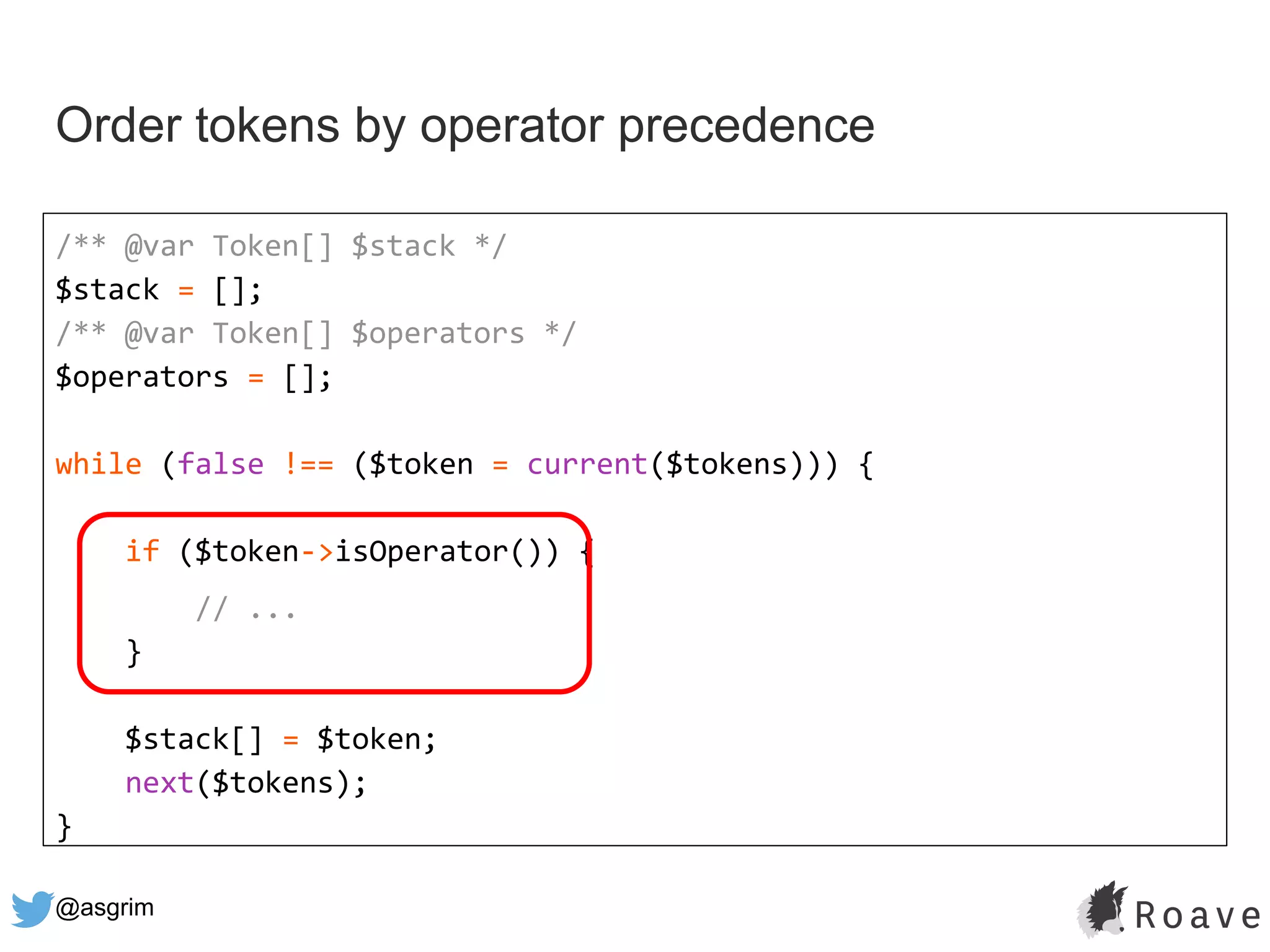 @asgrim
Order tokens by operator precedence
/** @var Token[] $stack */
$stack = [];
/** @var Token[] $operators */
$operators = [];
while (false !== ($token = current($tokens))) {
if ($token->isOperator()) {
// ...
}
$stack[] = $token;
next($tokens);
}
 