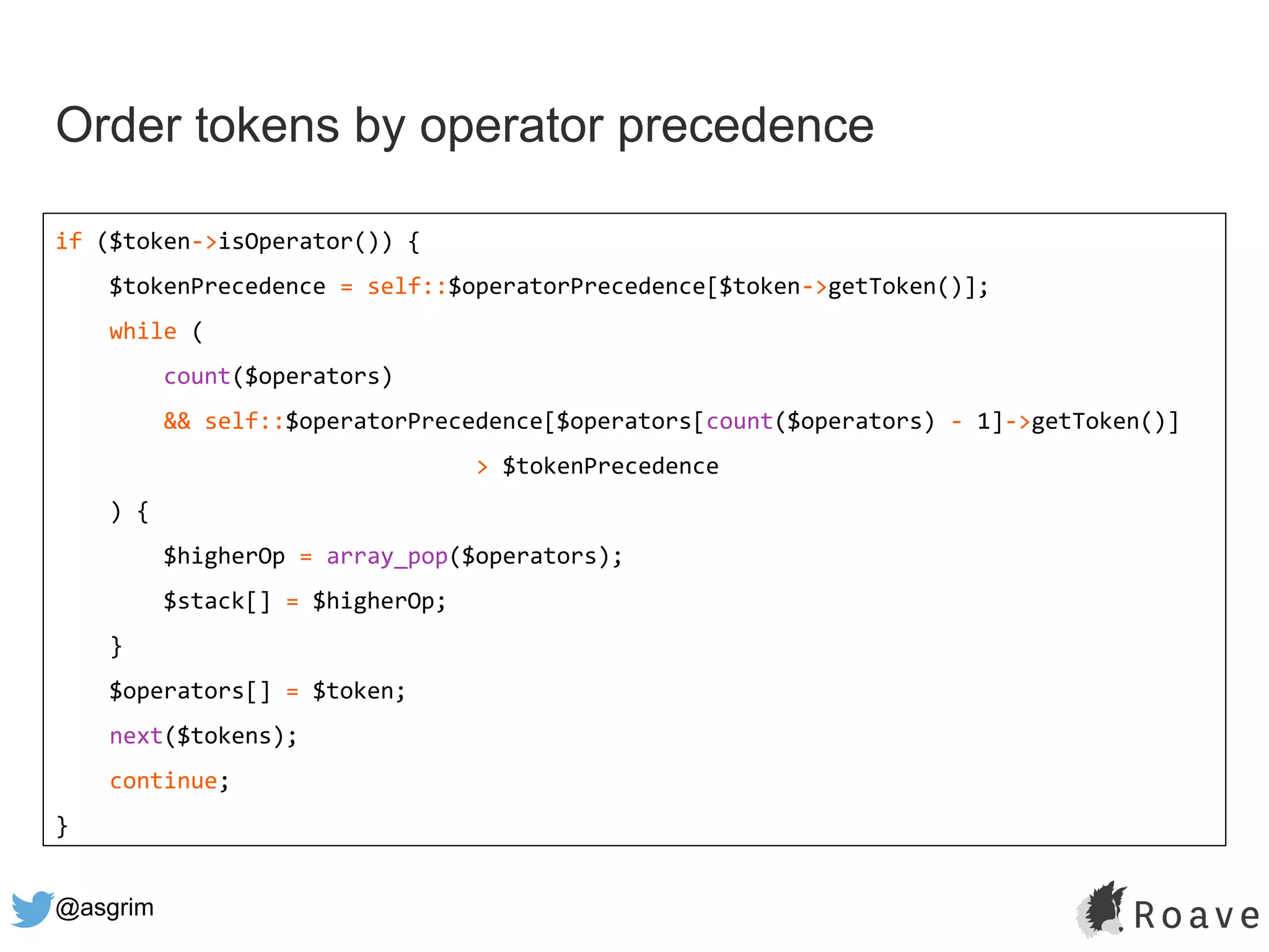 @asgrim
Order tokens by operator precedence
if ($token->isOperator()) {
$tokenPrecedence = self::$operatorPrecedence[$token->getToken()];
while (
count($operators)
&& self::$operatorPrecedence[$operators[count($operators) - 1]->getToken()]
> $tokenPrecedence
) {
$higherOp = array_pop($operators);
$stack[] = $higherOp;
}
$operators[] = $token;
next($tokens);
continue;
}
 