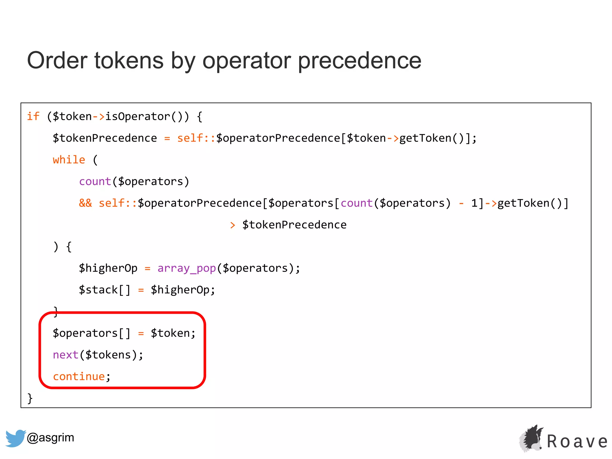 @asgrim
Order tokens by operator precedence
if ($token->isOperator()) {
$tokenPrecedence = self::$operatorPrecedence[$token->getToken()];
while (
count($operators)
&& self::$operatorPrecedence[$operators[count($operators) - 1]->getToken()]
> $tokenPrecedence
) {
$higherOp = array_pop($operators);
$stack[] = $higherOp;
}
$operators[] = $token;
next($tokens);
continue;
}
 