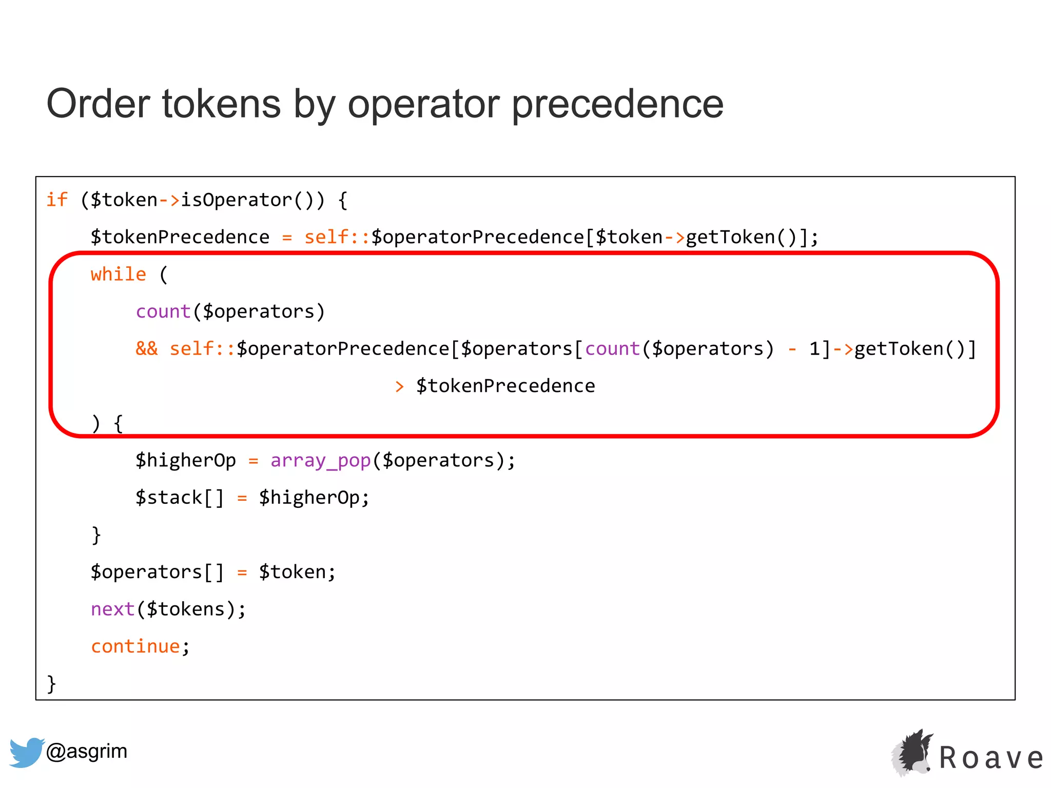 @asgrim
Order tokens by operator precedence
if ($token->isOperator()) {
$tokenPrecedence = self::$operatorPrecedence[$token->getToken()];
while (
count($operators)
&& self::$operatorPrecedence[$operators[count($operators) - 1]->getToken()]
> $tokenPrecedence
) {
$higherOp = array_pop($operators);
$stack[] = $higherOp;
}
$operators[] = $token;
next($tokens);
continue;
}
 