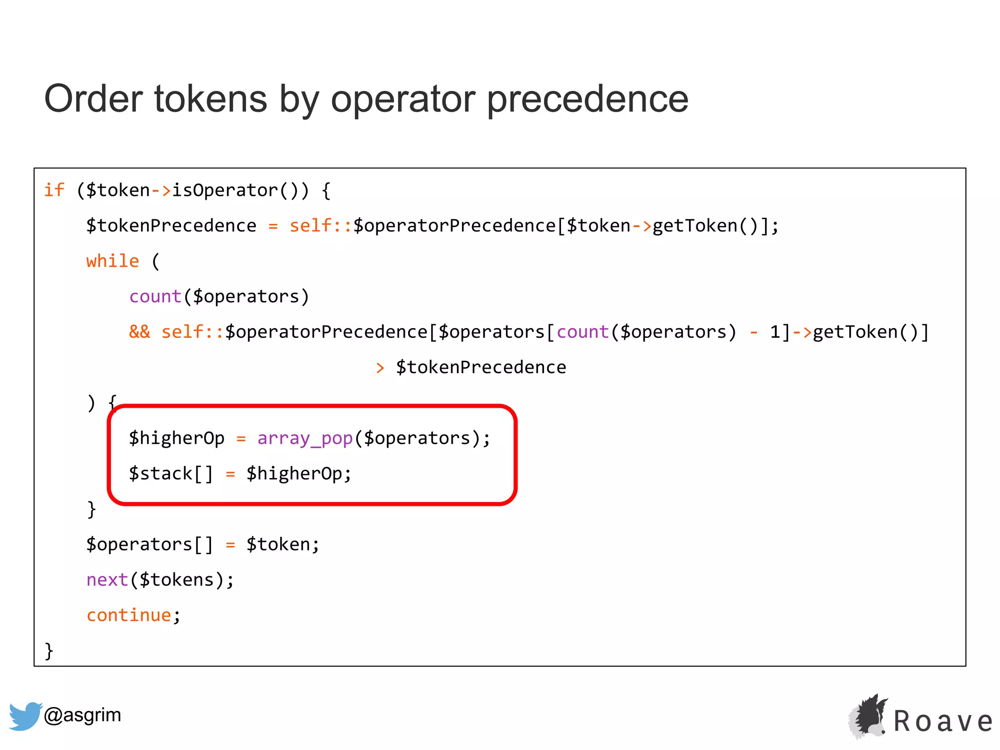 @asgrim
Order tokens by operator precedence
if ($token->isOperator()) {
$tokenPrecedence = self::$operatorPrecedence[$token->getToken()];
while (
count($operators)
&& self::$operatorPrecedence[$operators[count($operators) - 1]->getToken()]
> $tokenPrecedence
) {
$higherOp = array_pop($operators);
$stack[] = $higherOp;
}
$operators[] = $token;
next($tokens);
continue;
}
 