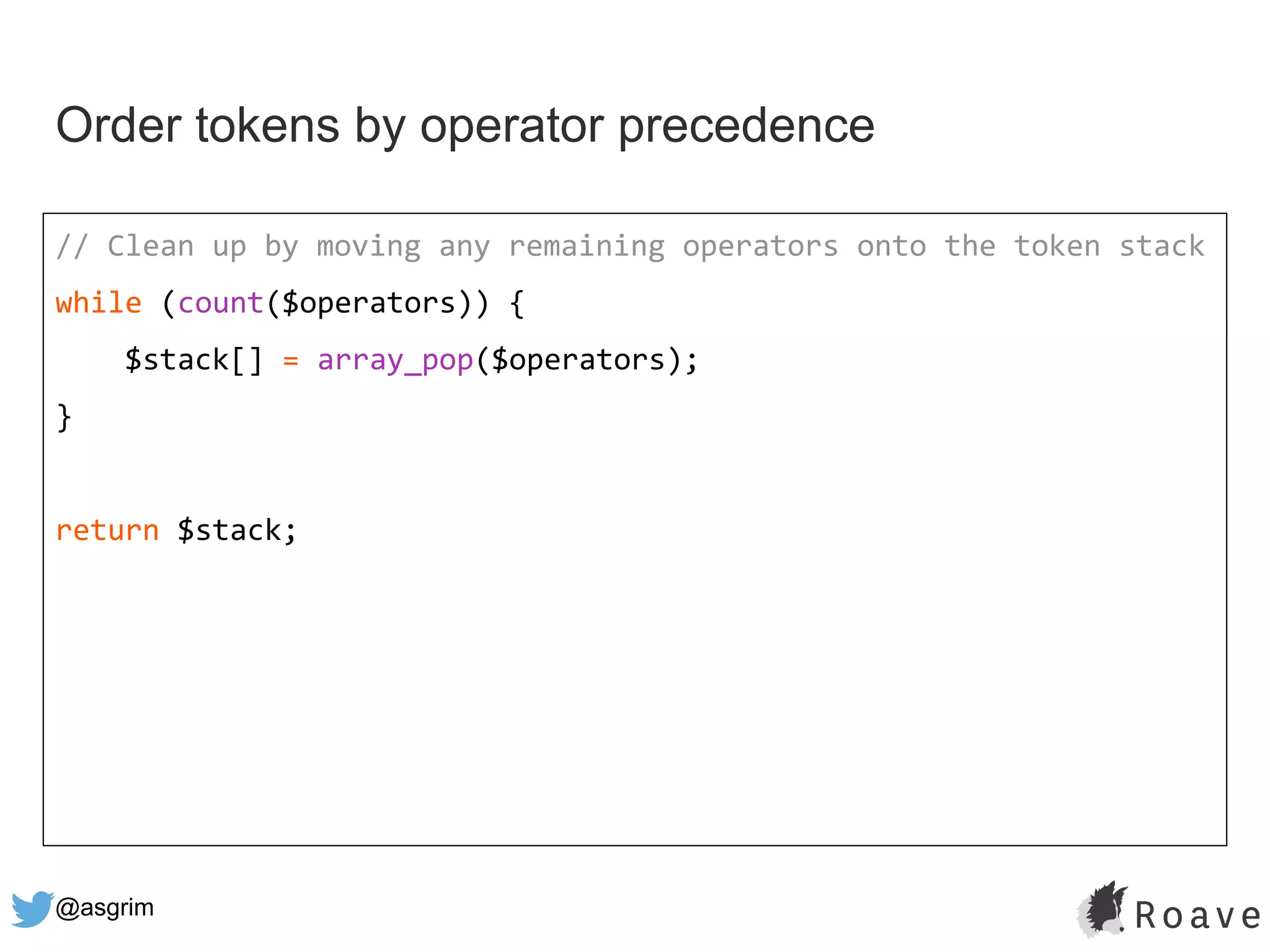 @asgrim
Order tokens by operator precedence
// Clean up by moving any remaining operators onto the token stack
while (count($operators)) {
$stack[] = array_pop($operators);
}
return $stack;
 