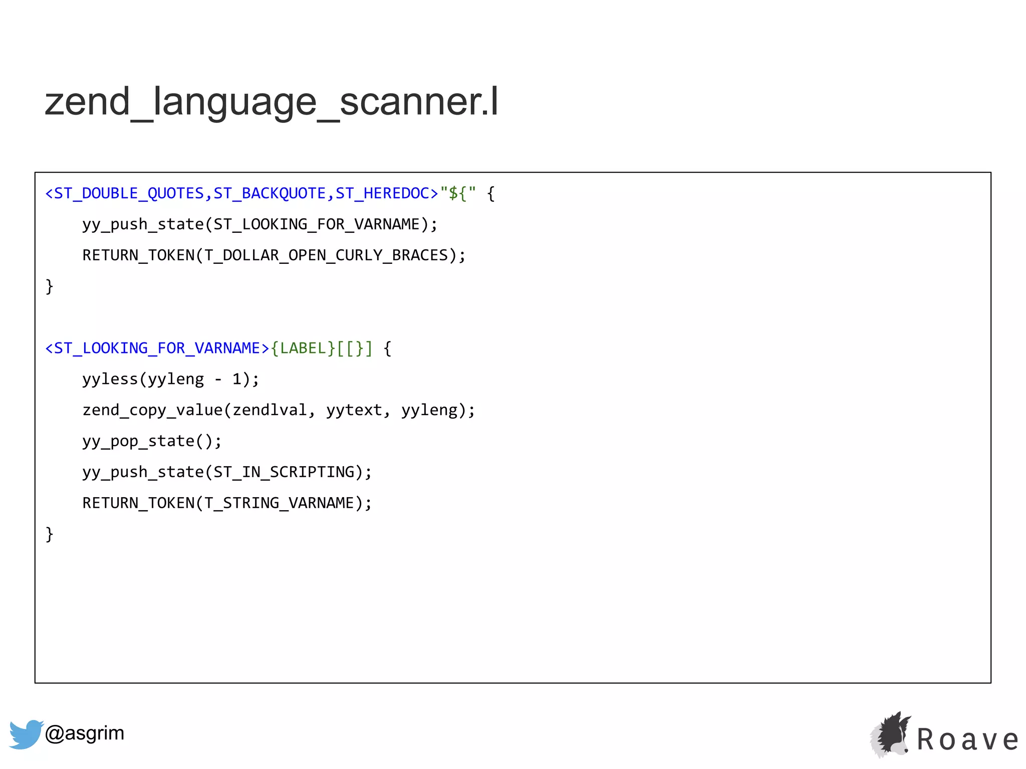 @asgrim
zend_language_scanner.l
<ST_DOUBLE_QUOTES,ST_BACKQUOTE,ST_HEREDOC>"${" {
yy_push_state(ST_LOOKING_FOR_VARNAME);
RETURN_TOKEN(T_DOLLAR_OPEN_CURLY_BRACES);
}
<ST_LOOKING_FOR_VARNAME>{LABEL}[[}] {
yyless(yyleng - 1);
zend_copy_value(zendlval, yytext, yyleng);
yy_pop_state();
yy_push_state(ST_IN_SCRIPTING);
RETURN_TOKEN(T_STRING_VARNAME);
}
 