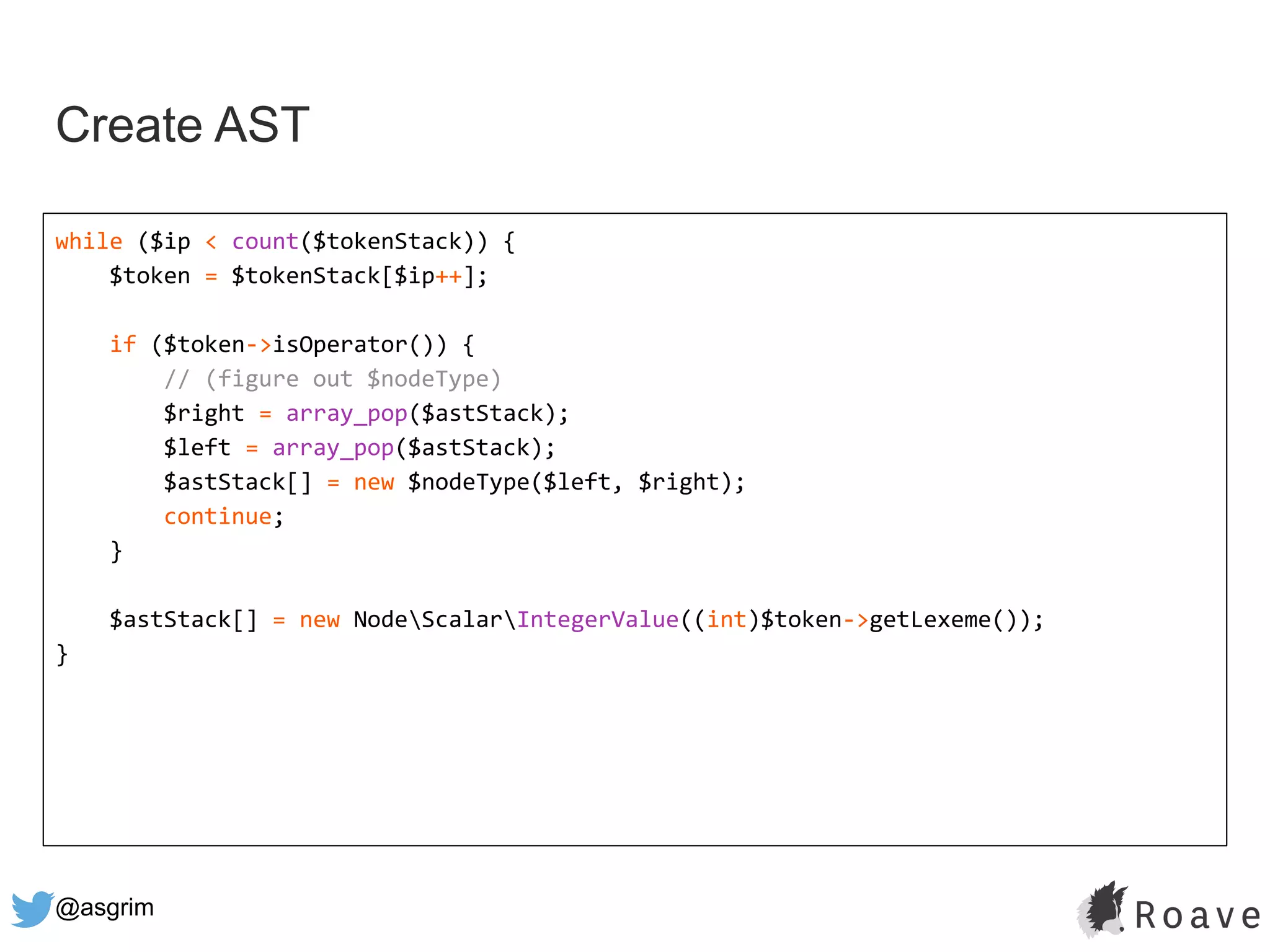 @asgrim
Create AST
while ($ip < count($tokenStack)) {
$token = $tokenStack[$ip++];
if ($token->isOperator()) {
// (figure out $nodeType)
$right = array_pop($astStack);
$left = array_pop($astStack);
$astStack[] = new $nodeType($left, $right);
continue;
}
$astStack[] = new NodeScalarIntegerValue((int)$token->getLexeme());
}
 