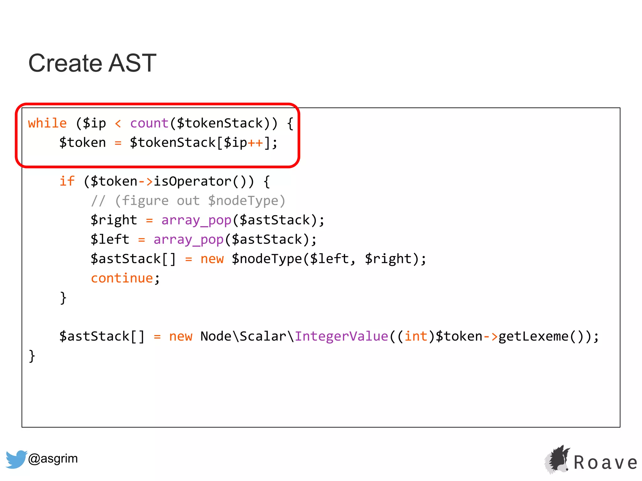 @asgrim
Create AST
while ($ip < count($tokenStack)) {
$token = $tokenStack[$ip++];
if ($token->isOperator()) {
// (figure out $nodeType)
$right = array_pop($astStack);
$left = array_pop($astStack);
$astStack[] = new $nodeType($left, $right);
continue;
}
$astStack[] = new NodeScalarIntegerValue((int)$token->getLexeme());
}
 