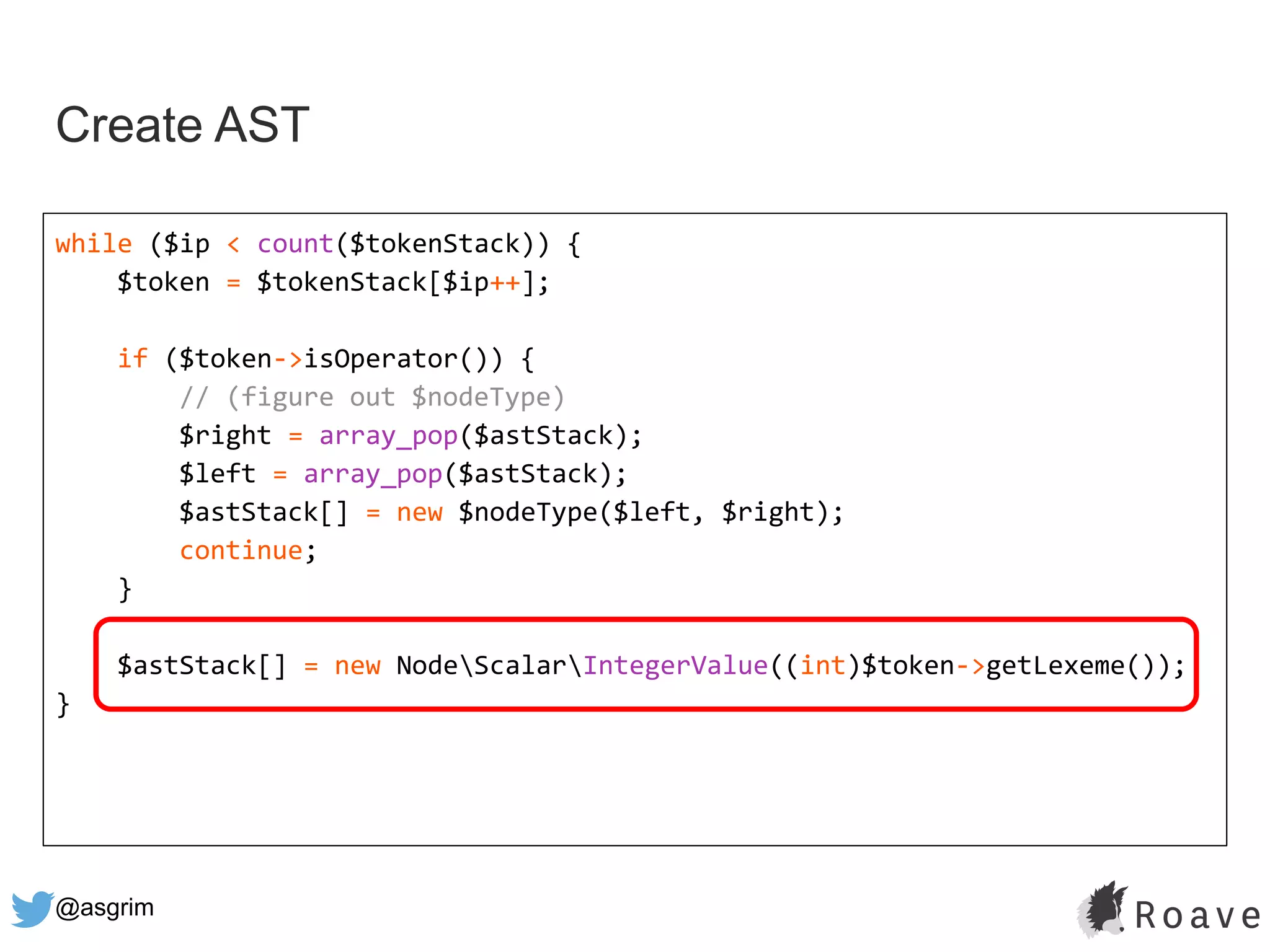 @asgrim
Create AST
while ($ip < count($tokenStack)) {
$token = $tokenStack[$ip++];
if ($token->isOperator()) {
// (figure out $nodeType)
$right = array_pop($astStack);
$left = array_pop($astStack);
$astStack[] = new $nodeType($left, $right);
continue;
}
$astStack[] = new NodeScalarIntegerValue((int)$token->getLexeme());
}
 