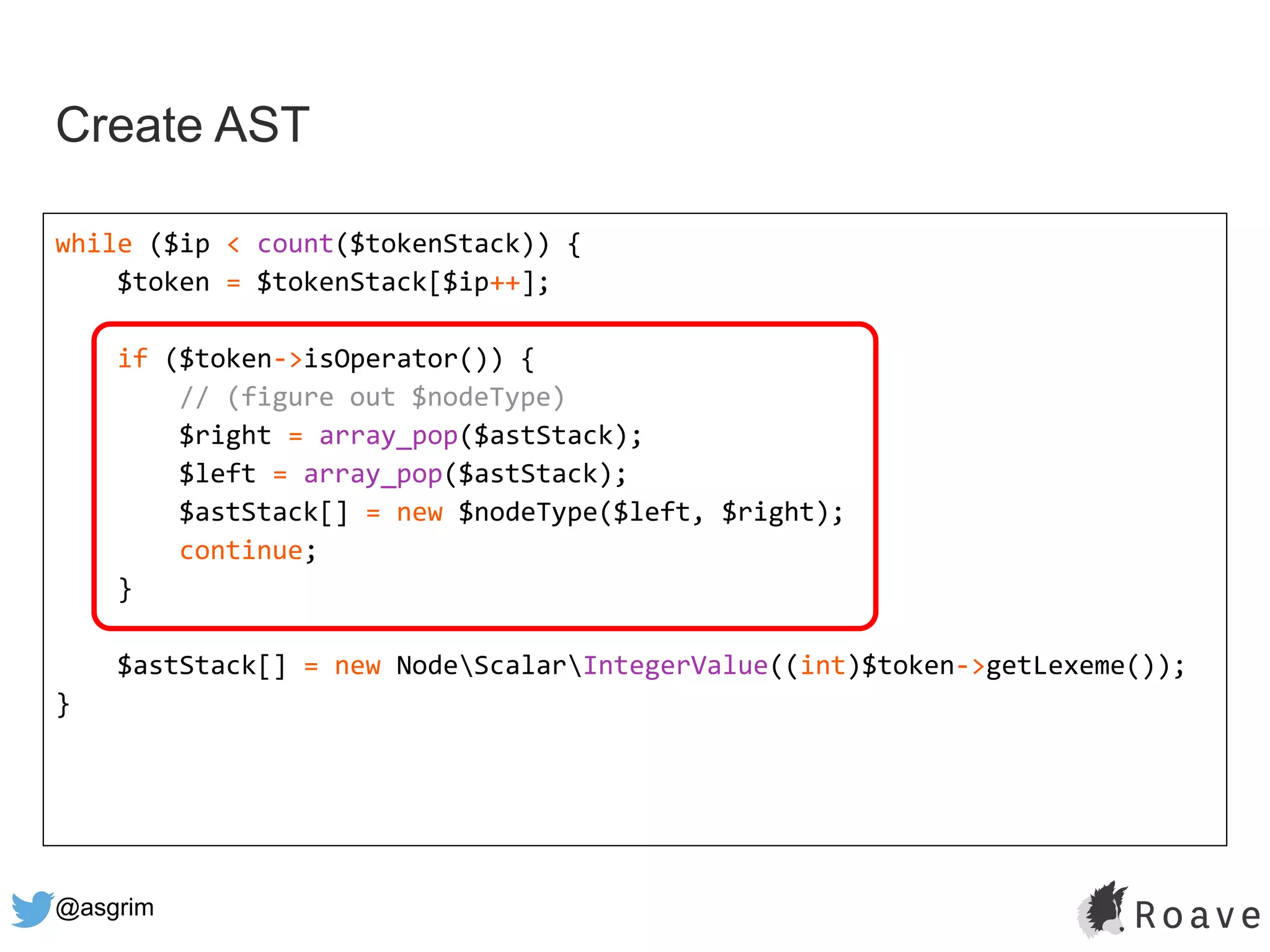 @asgrim
Create AST
while ($ip < count($tokenStack)) {
$token = $tokenStack[$ip++];
if ($token->isOperator()) {
// (figure out $nodeType)
$right = array_pop($astStack);
$left = array_pop($astStack);
$astStack[] = new $nodeType($left, $right);
continue;
}
$astStack[] = new NodeScalarIntegerValue((int)$token->getLexeme());
}
 