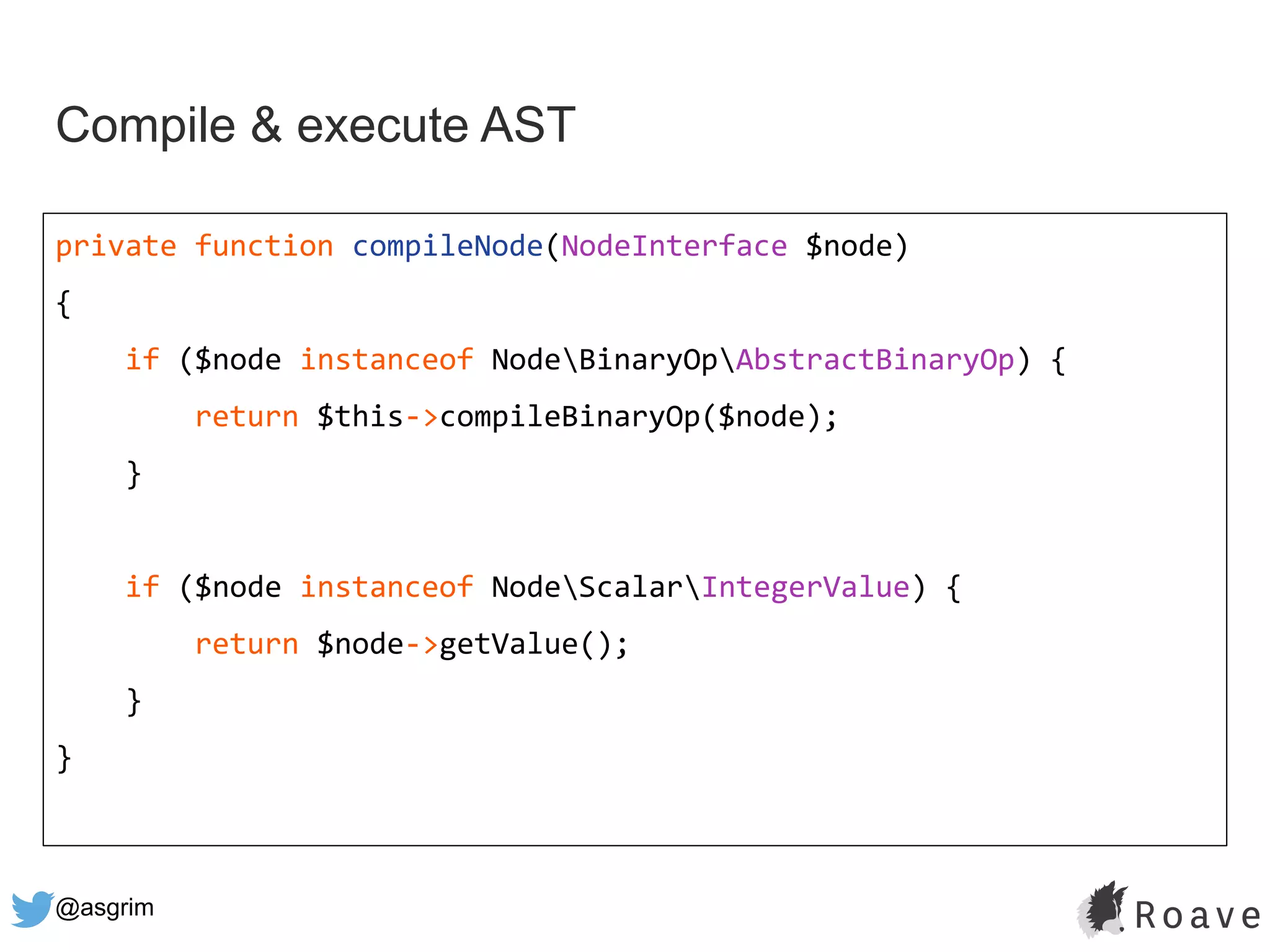@asgrim
Compile & execute AST
private function compileNode(NodeInterface $node)
{
if ($node instanceof NodeBinaryOpAbstractBinaryOp) {
return $this->compileBinaryOp($node);
}
if ($node instanceof NodeScalarIntegerValue) {
return $node->getValue();
}
}
 
