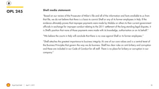 Royal Dutch Shell April 11, 2019 20
OPL 245 Shell media statement:
“Based on our review of the Prosecutor of Milan's file and all of the information and facts available to us from
that file, we do not believe that there is a basis to convict Shell or any of its former employees in Italy. If the
evidence ultimately proves that improper payments were made by Malabu or others to then current government
officials in exchange for improper conduct relating to the 2011 settlement of the long standing legal disputes, it
is Shell’s position that none of those payments were made with its knowledge, authorisation or on its behalf.”
“We believe the courts in Italy will conclude that there is no case against Shell or its former employees.”
“Shell attaches the greatest importance to business integrity. It’s one of our core values and is a central tenet of
the Business Principles that govern the way we do business. Shell has clear rules on anti-bribery and corruption
and these are included in our Code of Conduct for all staff. There is no place for bribery or corruption in our
company.”
 