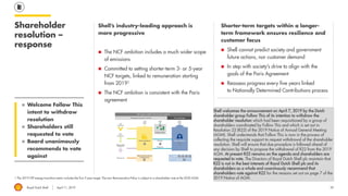 Royal Dutch Shell April 11, 2019
Shorter-term targets within a longer-
term framework ensures resilience and
customer focus
◼ Shell cannot predict society and government
future actions, nor customer demand
◼ In step with society’s drive to align with the
goals of the Paris Agreement
◼ Reassess progress every five years linked
to Nationally Determined Contributions process
Shell’s industry-leading approach is
more progressive
◼ The NCF ambition includes a much wider scope
of emissions
◼ Committed to setting shorter-term 3- or 5-year
NCF targets, linked to remuneration starting
from 20191
◼ The NCF ambition is consistent with the Paris
agreement
Shareholder
resolution –
response
1 The 2019 LTIP energy transition metric includes the first 3-year target. The new Remuneration Policy is subject to a shareholder vote at the 2020 AGM.
◼ Welcome Follow This
intent to withdraw
resolution
◼ Shareholders still
requested to vote
◼ Board unanimously
recommends to vote
against
29
Shell welcomes the announcement on April 7, 2019 by the Dutch
shareholder group Follow This of its intention to withdraw the
shareholder resolution which had been requisitioned by a group of
shareholders coordinated by Follow This and which is set out in
Resolution 22 (R22) of the 2019 Notice of Annual General Meeting
(AGM). Shell understands that Follow This is now in the process of
collecting the requisite support to request withdrawal of the shareholder
resolution. Shell will ensure that due procedure is followed ahead of
any decision by Shell to propose the withdrawal of R22 from the 2019
AGM. At present R22 remains on the agenda and shareholders are
requested to vote. The Directors of Royal Dutch Shell plc maintain that
R22 is not in the best interests of Royal Dutch Shell plc and its
shareholders as a whole and unanimously recommend that
shareholders vote against R22 for the reasons set out on page 7 of the
2019 Notice of AGM.
 
