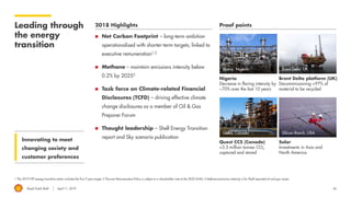 Royal Dutch Shell April 11, 2019 42
Leading through
the energy
transition
1 The 2019 LTIP energy transition metric includes the first 3-year target; 2 The new Remuneration Policy is subject to a shareholder vote at the 2020 AGM; 3 Methane emissions intensity is for Shell-operated oil and gas assets.
2018 Highlights Proof points
Innovating to meet
changing society and
customer preferences
◼ Net Carbon Footprint – long-term ambition
operationalised with shorter-term targets; linked to
executive remuneration1,2
◼ Methane – maintain emissions intensity below
0.2% by 20253
◼ Task force on Climate-related Financial
Disclosures (TCFD) – driving effective climate
change disclosures as a member of Oil & Gas
Preparer Forum
◼ Thought leadership – Shell Energy Transition
report and Sky scenario publication
Nigeria
Decrease in flaring intensity by
~70% over the last 10 years
Brent Delta platform (UK)
Decommissioning >97% of
material to be recycled
Quest CCS (Canada)
>3.5 million tonnes CO2
captured and stored
Solar
Investments in Asia and
North America
Bonny, Nigeria Brent Delta, UK
Quest, Canada Silicon Ranch, USA
 