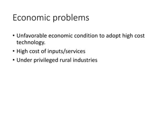 Economic problems
• Unfavorable economic condition to adopt high cost
technology.
• High cost of inputs/services
• Under privileged rural industries
 