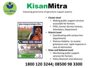 1800 120 3244; 08500 98 3300
• Cluster level
• Making public support services
accessible for farmers
• FPOs, Farmer Service Centres,
Volunteers, Department
• District Level
• Coordinating with various line
departments
• Distress Helpline to resolve
grievances and rapid response in
case of extremities
• State and National Level
• Monitoring public support
services for farmers
• Policy Research and advocacy
KisanMitra
Improving governance of agriculture support systems
 