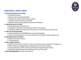 KISAN MITRA - IMPACT AREAS
● Distress/Suicide Farmer Families
○ Pesticide Poisoning
○ Distress Case Counselling & Relief
○ Education for children & Livelihood support
○ Ex-Gratia & other beneficiary schemes
○ Welfare schemes being targeted to Distressed & Needy
● Improving Access to Credit
● Resolving land title related issues
● Feed back to the district and state level bankers committees
● Facilitating ~5000 LEC cards & JLG Group Loans for Tenant Farmers (All Districts)
● Crop Loss & Compensation
● Improving Policies like PMFBY(Crop Insurance) by feedback
● Analysis and presentations on natural disasters like drought, floods, Hailstorms etc
● Improving access to markets
● Open procurement centres
● Timely payments
● Other support systems
● Electricity issues like Transformer Issues, Loose Wires, New connections to villages etc.,
● Water supply and Irrigation/Canal related issues proactively resolved
● Grouping of Issues of FPOs, SHGs and collectively representing & Solving
● Revenue & Rythu Bandhu Issues followed up & communicated
● Improving Regulations: Seeds, Pesticides etc
 
