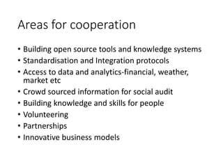Areas for cooperation
• Building open source tools and knowledge systems
• Standardisation and Integration protocols
• Access to data and analytics-financial, weather,
market etc
• Crowd sourced information for social audit
• Building knowledge and skills for people
• Volunteering
• Partnerships
• Innovative business models
 