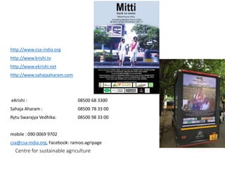 Centre for sustainable agriculture
http://www.csa-india.org
http://www.krishi.tv
http://www.ekrishi.net
http://www.sahajaaharam.com
eKrishi : 08500 68 3300
Sahaja Aharam : 08500 78 33 00
Rytu Swarajya Vedhika: 08500 98 33 00
mobile : 090 0069 9702
csa@csa-india.org, Facebook: ramoo.agripage
 