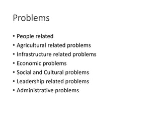 Problems
• People related
• Agricultural related problems
• Infrastructure related problems
• Economic problems
• Social and Cultural problems
• Leadership related problems
• Administrative problems
 