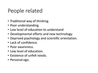 People related
• Traditional way of thinking.
• Poor understanding.
• Low level of education to understand
• Developmental efforts and new technology.
• Deprived psychology and scientific orientation.
• Lack of confidence.
• Poor awareness.
• Low level of education.
• Existence of unfelt needs.
• Personal ego.
 