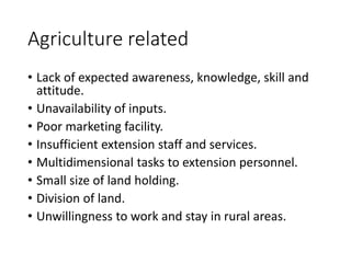 Agriculture related
• Lack of expected awareness, knowledge, skill and
attitude.
• Unavailability of inputs.
• Poor marketing facility.
• Insufficient extension staff and services.
• Multidimensional tasks to extension personnel.
• Small size of land holding.
• Division of land.
• Unwillingness to work and stay in rural areas.
 