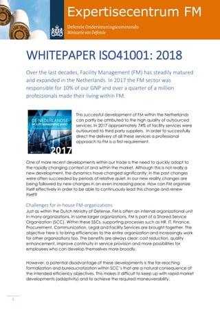 1
WHITEPAPER ISO41001: 2018
Over the last decades, Facility Management (FM) has steadily matured
and expanded in the Netherlands. In 2017 the FM sector was
responsible for 10% of our GNP and over a quarter of a million
professionals made their living within FM.
This successful development of FM within the Netherlands
can partly be attributed to the high quality of outsourced
services. In 2017 approximately 74% of facility services were
outsourced to third party suppliers. In order to successfully
direct the delivery of all these services a professional
approach to FM is a first requirement.
One of more recent developments within our trade is the need to quickly adapt to
the rapidly changing context of and within the market. Although this is not really a
new development, the dynamics have changed significantly: in the past changes
were often succeeded by periods of relative quiet. In our new reality changes are
being followed by new changes in an even increasing pace. How can FM organize
itself effectively in order to be able to continuously lead this change and renew
itself?
Challenges for in-house FM-organizations
Just as within the Dutch Ministry of Defense, FM is often an internal organizational unit
in many organizations. In some larger organizations, FM is part of a Shared Service
Organization (SCC). Within these SSCs, supporting processes such as HR, IT, Finance,
Procurement, Communication, Legal and Facility Services are brought together. The
objective here is to bring efficiencies to the entire organization and increasingly work
for other organizations too. The benefits are always clear: cost reduction, quality
enhancement, improve continuity in service provision and more possibilities for
employees who can develop themselves more broadly.
However, a potential disadvantage of these developments is the far-reaching
formalization and bureaucratization within SCC’s that are a natural consequence of
the intended efficiency objectives. This makes it difficult to keep up with rapid market
developments (adaptivity) and to achieve the required maneuverability.
 