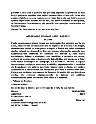 perante a tua face o gemido dos presos; segundo a grandeza do teu
braço preserva aqueles que estão sentenciados à morte.E torna aos
nossos vizinhos, no seu regaço, sete vezes tanto da sua injúria com a
qual te injuriaram, Senhor.Assim nós, teu povo e ovelhas de teu pasto,
te louvaremos eternamente; de geração em geração cantaremos os
teus louvores.
Salmo 79 - Para manter a paz entre as nações.


              ASSOCIAÇÃO RENOVAR – ARE 19.05.2012
                               DÍZIMO
Paulo permaneceu algum tempo em Antioquia. Em seguida, partiu de
novo, percorrendo sucessivamente as regiões da Galácia e da Frígia,
fortalecendo todos os discípulos. Chegou a Éfeso um judeu chamado
Apolo, natural de Alexandria. Era um homem eloquente, versado nas
Escrituras.Fora instruído no caminho do Senhor e, com muito
entusiasmo, falava e ensinava com exatidão a respeito de Jesus,
embora só conhecesse o batismo de João.Então, ele começou a falar
com muita convicção na sinagoga. Ao escutá-lo, Priscila e Áquila
tomaram-no consigo e, com mais exatidão, expuseram-lhe o caminho
de Deus.Como ele estava querendo passar para a Acaia, os irmãos
apoiaram-no e escreveram aos discípulos para que o acolhessem bem.
Pela graça de Deus, a presença de Apolo aí foi muito útil aos fiéis.Com
efeito, ele refutava vigorosamente os judeus em público,
demonstrando pelas Escrituras que Jesus é o Messias.
- Palavra do Senhor.
- Graças a Deus.
Eis onde doar o dizimo, que corresponde a 10% de sua renda:
Banco:                                                    SANTANDER
AGENCIA                                                         3353
CONTA 01013543-9
Associação                                                    Renovar
associacaorenovar@yahoo.com.br
tel 31 3411 6974 - Brasil
 