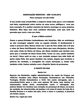 ASSOCIAÇÃO RENOVAR – ARE 19.05.2012
                      Para começar um dia Feliz!

O seu irmão está errado?Não o empurre ainda mais para o erro falando
mal dele, espalhando entre outros os seus erros, edifique-o com seu
bom exemplo. É a melhor maneira de fazê-lo enxergar os seus próprios
defeitos. Mas faça isso com caridosa discrição, sem que nem ele
perceba que você o tem em vista.

                            O que a Bíblia ensina?

Passo a passo.Virtudes instantâneas são ilusórias. Não se entristeça
se não conseguir adquirir esta ou aquela virtude. O fundamental é
estar à procura dela. Nunca tente ser o que de fato ainda não é.O que
o reino de Deus fará?Quando Jesus disse que seus discípulos, deviam
orar pela vinda do Reino de Deus, ele disse também que deviam orar
para que a vontade de Deus fosse feita "como no céu, assim também
na terra". Deus está no céu, e sua vontade sempre tem sido feita ali
pelos anjos fiéis. Em quem também vós estais, depois que ouvistes a
palavra da verdade, o evangelho da vossa salvação; e, tendo nele
também crido, fostes selados com o Espírito Santo da promessa.

                              O SANTO DO DIA!

                                  Santo Ivo
Nasceu em Bretanha, região administrativa do oeste da França, em
1253.Ivo recebeu uma ótima formação, formando-se em Filosofia,
Teologia, Direito Eclesiástico e Civil. Um santo advogado, juiz e
sacerdote.Partiu para o céu com apenas 50 anos, mas deixou um
testemunho muito forte, reconhecido como o 'advogado dos
pobres'.Santo Ivo inclinou seu coração na presença de Deus, na busca
da verdade, da misericórdia, da justiça e do amor.O santo de hoje diz à
família forense e a todos nós que, viver o amor e a justiça, é possível
em Cristo Jesus.
Santo Ivo, rogai por nós!
 