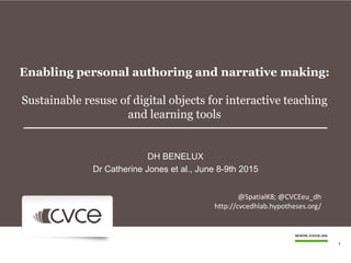 Enabling personal authoring and narrative making:
Sustainable resuse of digital objects for interactive teaching
and learning tools
DH BENELUX
Dr Catherine Jones et al., June 8-9th 2015
1
@SpatialK8; @CVCEeu_dh
http://cvcedhlab.hypotheses.org/
 