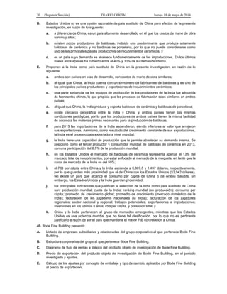 30 (Segunda Sección) DIARIO OFICIAL Jueves 19 de mayo de 2016
D. Estados Unidos no es una opción razonable de país sustituto de China para efectos de la presente
investigación, en razón de lo siguiente:
a. a diferencia de China, es un país altamente desarrollado en el que los costos de mano de obra
son muy altos;
b. existen pocos productores de baldosas, incluido uno predominante que produce solamente
baldosas de cerámica y no baldosas de porcelana, por lo que no puede considerarse como
uno de los principales países productores de recubrimientos cerámicos, y
c. es un país cuya demanda se abastece fundamentalmente de las importaciones. En los últimos
nueve años apenas ha cubierto entre el 40% y 30% de su demanda interna.
E. Proponen a la India como país sustituto de China en la presente investigación, en razón de lo
siguiente:
a. ambos son países en vías de desarrollo, con costos de mano de obra similares;
b. al igual que China, la India cuenta con un sinnúmero de fabricantes de baldosas y es uno de
los principales países productores y exportadores de recubrimientos cerámicos;
c. una parte sustancial de los equipos de producción de los productores de la India fue adquirida
de fabricantes chinos, lo que propicia que los procesos de fabricación sean similares en ambos
países;
d. al igual que China, la India produce y exporta baldosas de cerámica y baldosas de porcelana;
e. existe cercanía geográfica entre la India y China, y ambos países tienen las mismas
condiciones geológicas, por lo que los productores de ambos países tienen la misma facilidad
de acceso a las materias primas necesarias para la producción de baldosas;
f. para 2013 las importaciones de la India ascendieron, siendo inferiores al valor que arrojaron
sus exportaciones. Asimismo, como resultado del crecimiento constante de sus exportaciones,
la India es el onceavo país exportador a nivel mundial;
g. la India tiene una capacidad de producción que le permite abastecer su demanda interna. Se
posicionó como el tercer productor y consumidor mundial de baldosas de cerámica en 2013,
con una participación del 6.5% de la producción mundial;
h. en los Estados Unidos el mercado de baldosas de cerámica representa apenas el 13% del
mercado total de recubrimientos, por estar enfocado al mercado de la moqueta, en tanto que la
cuota de mercado de la India es del 50%;
i. el PIB per cápita entre China y la India asciende a 6,807.5 y 1,497 dólares, respectivamente,
por lo que guardan más proximidad que el de China con los Estados Unidos (53,042 dólares).
No existe un país que alcance el consumo per cápita de China o de Arabia Saudita, sin
embargo, los Estados Unidos y la India guardan proximidad;
j. los principales indicadores que justifican la selección de la India como país sustituto de China
son: producción mundial; cuota de la India; ranking mundial (en producción); consumo per
cápita; promedio de crecimiento global; promedio de crecimiento (mercado doméstico de la
India); facturación de los jugadores nacionales (la India); facturación de los jugadores
regionales; sector nacional y regional; trabajos potenciales; exportaciones e importaciones;
inversiones en los últimos 6 años; PIB per cápita, y población total, y
k. China y la India pertenecen al grupo de mercados emergentes, mientras que los Estados
Unidos es una potencia mundial que no tiene tal clasificación, por lo que no es pertinente
justificarlo a razón de ser el país que mantiene el mayor PIB con relación a China.
40. Bode Fine Building presentó:
A. Listado de empresas subsidiarias y relacionadas del grupo corporativo al que pertenece Bode Fine
Building.
B. Estructura corporativa del grupo al que pertenece Bode Fine Building.
C. Diagrama de flujo de ventas a México del producto objeto de investigación de Bode Fine Building.
D. Precio de exportación del producto objeto de investigación de Bode Fine Building, en el periodo
investigado y ajustes.
E. Cálculo de los ajustes por concepto de embalaje y tipo de cambio, aplicados por Bode Fine Building
al precio de exportación.
 