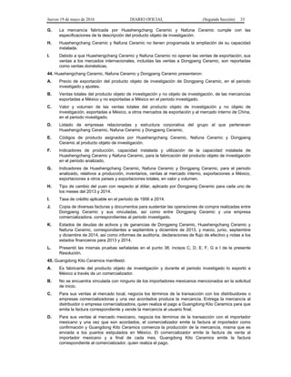 Jueves 19 de mayo de 2016 DIARIO OFICIAL (Segunda Sección) 33
G. La mercancía fabricada por Huashengchang Ceramic y Nafuna Ceramic cumple con las
especificaciones de la descripción del producto objeto de investigación.
H. Huashengchang Ceramic y Nafuna Ceramic no tienen programada la ampliación de su capacidad
instalada.
I. Debido a que Huashengchang Ceramic y Nafuna Ceramic no operan las ventas de exportación, sus
ventas a los mercados internacionales, incluidas las ventas a Dongpeng Ceramic, son reportadas
como ventas domésticas.
44. Huashengchang Ceramic, Nafuna Ceramic y Dongpeng Ceramic presentaron:
A. Precio de exportación del producto objeto de investigación de Dongpeng Ceramic, en el periodo
investigado y ajustes.
B. Ventas totales del producto objeto de investigación y no objeto de investigación, de las mercancías
exportadas a México y no exportadas a México en el periodo investigado.
C. Valor y volumen de las ventas totales del producto objeto de investigación y no objeto de
investigación, exportadas a México, a otros mercados de exportación y al mercado interno de China,
en el periodo investigado.
D. Listado de empresas relacionadas y estructura corporativa del grupo al que pertenecen
Huashengchang Ceramic, Nafuna Ceramic y Dongpeng Ceramic.
E. Códigos de producto asignados por Huashengchang Ceramic, Nafuna Ceramic y Dongpeng
Ceramic al producto objeto de investigación.
F. Indicadores de producción, capacidad instalada y utilización de la capacidad instalada de
Huashengchang Ceramic y Nafuna Ceramic, para la fabricación del producto objeto de investigación
en el periodo analizado.
G. Indicadores de Huashengchang Ceramic, Nafuna Ceramic y Dongpeng Ceramic, para el periodo
analizado, relativos a producción, inventarios, ventas al mercado interno, exportaciones a México,
exportaciones a otros países y exportaciones totales, en valor y volumen.
H. Tipo de cambio del yuan con respecto al dólar, aplicado por Dongpeng Ceramic para cada uno de
los meses del 2013 y 2014.
I. Tasa de crédito aplicable en el periodo de 1956 a 2014.
J. Copia de diversas facturas y documentos para sustentar las operaciones de compra realizadas entre
Dongpeng Ceramic y sus vinculadas, así como entre Dongpeng Ceramic y una empresa
comercializadora, correspondientes al periodo investigado.
K. Estados de deudas de activos y de ganancias de Dongpeng Ceramic, Huashengchang Ceramic y
Nafuna Ceramic, correspondientes a septiembre y diciembre de 2013, y marzo, junio, septiembre
y diciembre de 2014, así como informes de auditoría, declaraciones de flujo de efectivo y notas a los
estados financieros para 2013 y 2014.
L. Presentó las mismas pruebas señaladas en el punto 38, incisos C, D, E, F, G e I de la presente
Resolución.
45. Guangdong Kito Ceramics manifestó:
A. Es fabricante del producto objeto de investigación y durante el periodo investigado lo exportó a
México a través de un comercializador.
B. No se encuentra vinculada con ninguno de los importadores mexicanos mencionados en la solicitud
de inicio.
C. Para sus ventas al mercado local, negocia los términos de la transacción con los distribuidores o
empresas comercializadoras y una vez acordados produce la mercancía. Entrega la mercancía al
distribuidor o empresa comercializadora, quien realiza el pago a Guangdong Kito Ceramics para que
emita la factura correspondiente y vende la mercancía al usuario final.
D. Para sus ventas al mercado mexicano, negocia los términos de la transacción con el importador
mexicano y una vez que son acordados, el comercializador emite la factura al importador como
confirmación y Guangdong Kito Ceramics comienza la producción de la mercancía, misma que es
enviada a los puertos estipulados en México. El comercializador emite la factura de venta al
importador mexicano y a final de cada mes, Guangdong Kito Ceramics emite la factura
correspondiente al comercializador, quien realiza el pago.
 