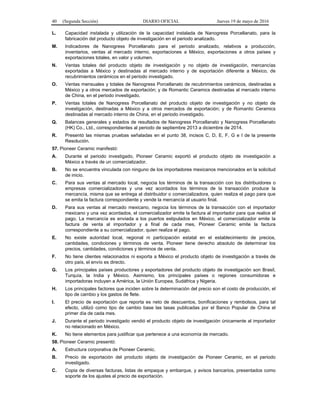 40 (Segunda Sección) DIARIO OFICIAL Jueves 19 de mayo de 2016
L. Capacidad instalada y utilización de la capacidad instalada de Nanogress Porcellanato, para la
fabricación del producto objeto de investigación en el periodo analizado.
M. Indicadores de Nanogress Porcellanato para el periodo analizado, relativos a producción,
inventarios, ventas al mercado interno, exportaciones a México, exportaciones a otros países y
exportaciones totales, en valor y volumen.
N. Ventas totales del producto objeto de investigación y no objeto de investigación, mercancías
exportadas a México y destinadas al mercado interno y de exportación diferente a México, de
recubrimientos cerámicos en el periodo investigado.
O. Ventas mensuales y totales de Nanogress Porcellanato de recubrimientos cerámicos, destinadas a
México y a otros mercados de exportación; y de Romantic Ceramics destinadas al mercado interno
de China, en el periodo investigado.
P. Ventas totales de Nanogress Porcellanato del producto objeto de investigación y no objeto de
investigación, destinadas a México y a otros mercados de exportación; y de Romantic Ceramics
destinadas al mercado interno de China, en el periodo investigado.
Q. Balances generales y estados de resultados de Nanogress Porcellanato y Nanogress Porcellanato
(HK) Co., Ltd., correspondientes al periodo de septiembre 2013 a diciembre de 2014.
R. Presentó las mismas pruebas señaladas en el punto 38, incisos C, D, E, F, G e I de la presente
Resolución.
57. Pioneer Ceramic manifestó:
A. Durante el periodo investigado, Pioneer Ceramic exportó el producto objeto de investigación a
México a través de un comercializador.
B. No se encuentra vinculada con ninguno de los importadores mexicanos mencionados en la solicitud
de inicio.
C. Para sus ventas al mercado local, negocia los términos de la transacción con los distribuidores o
empresas comercializadoras y una vez acordados los términos de la transacción produce la
mercancía, misma que se entrega al distribuidor o comercializadora, quien realiza el pago para que
se emita la factura correspondiente y vende la mercancía al usuario final.
D. Para sus ventas al mercado mexicano, negocia los términos de la transacción con el importador
mexicano y una vez acordados, el comercializador emite la factura al importador para que realice el
pago. La mercancía es enviada a los puertos estipulados en México, el comercializador emite la
factura de venta al importador y a final de cada mes, Pioneer Ceramic emite la factura
correspondiente a su comercializador, quien realiza el pago.
E. No existe autoridad local, regional ni participación estatal en el establecimiento de precios,
cantidades, condiciones y términos de venta. Pioneer tiene derecho absoluto de determinar los
precios, cantidades, condiciones y términos de venta.
F. No tiene clientes relacionados ni exporta a México el producto objeto de investigación a través de
otro país, el envío es directo.
G. Los principales países productores y exportadores del producto objeto de investigación son Brasil,
Turquía, la India y México. Asimismo, los principales países o regiones consumidoras e
importadoras incluyen a América, la Unión Europea, Sudáfrica y Nigeria.
H. Los principales factores que inciden sobre la determinación del precio son el costo de producción, el
tipo de cambio y los gastos de flete.
I. El precio de exportación que reporta es neto de descuentos, bonificaciones y rembolsos, para tal
efecto, utilizó como tipo de cambio base las tasas publicadas por el Banco Popular de China el
primer día de cada mes.
J. Durante el periodo investigado vendió el producto objeto de investigación únicamente al importador
no relacionado en México.
K. No tiene elementos para justificar que pertenece a una economía de mercado.
58. Pioneer Ceramic presentó:
A. Estructura corporativa de Pioneer Ceramic.
B. Precio de exportación del producto objeto de investigación de Pioneer Ceramic, en el periodo
investigado.
C. Copia de diversas facturas, listas de empaque y embarque, y avisos bancarios, presentados como
soporte de los ajustes al precio de exportación.
 