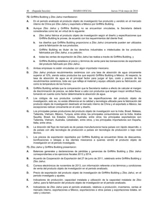 46 (Segunda Sección) DIARIO OFICIAL Jueves 19 de mayo de 2016
72. Griffiths Building y Zibo Jiahui manifestaron:
A. En el periodo analizado el producto objeto de investigación fue producido y vendido en el mercado
interno de China por Zibo Jiahui y exportado a México por Griffiths Building.
B. Aunque Zibo Jiahui y Griffiths Building no se encuentran vinculadas, la Secretaría deberá
considerarlas como tal, en virtud de lo siguiente:
a. Zibo Jiahui fabrica el producto objeto de investigación según el diseño y especificaciones que
Griffiths Building le provee, de acuerdo con los requerimientos del cliente final;
b. los diseños que Griffiths Building proporciona a Zibo Jiahui únicamente pueden ser utilizados
para la fabricación de sus productos;
c. Griffiths Building es titular de los derechos industriales e intelectuales de los productos
fabricados por Zibo Jiahui, a su petición;
d. todas las ventas de exportación de Zibo Jiahui las realiza a través de Griffiths Building, y
e. Griffiths Building establece el precio y términos de venta para las transacciones de exportación
del producto fabricado por Zibo Jiahui.
C. Ambas empresas no están vinculadas con algún importador mexicano.
D. Zibo Jiahui produce recubrimientos cerámicos con una tasa de absorción de agua únicamente
superior al 10%, siendo estos productos los que exportó Griffiths Building a México. Al respecto, la
tasa de absorción de agua es el principal factor para juzgar el tipo, costo y precios de los
recubrimientos cerámicos, toda vez que refleja el material y equipo utilizado para su fabricación, así
como la temperatura de los hornos.
E. Griffiths Building señala que la comparación que la Secretaría realice a efecto de calcular el margen
de discriminación de precios, se debe llevar a cabo con productos que tengan mayor similitud física,
tomando en cuenta como factor determinante la absorción de agua.
F. Los códigos de sus productos cumplen con las especificaciones del producto objeto de
investigación, esto es, no existe diferencia en la calidad y tecnología utilizada para la fabricación del
producto objeto de investigación destinado al mercado interno de China y el exportado a México, las
excepciones radican únicamente en el color y diseño.
G. Los principales países productores del producto objeto de investigación son la India, Brasil, Malasia,
Tailandia, Vietnam, México, Turquía, entre otros; los principales consumidores son la India, Arabia
Saudita, Brasil, los Estados Unidos, Australia, entre otros; los principales exportadores son
Tailandia, Vietnam, Australia, Uzbekistán, entre otros, y los principales importadores son España,
Italia, entre otros.
H. La dirección del flujo de mercado es de países manufactureros hacia países con rápido desarrollo, o
de países con alta tecnología de producción a países sin tecnología de producción o bajo nivel
técnico.
I. Los precios de exportación reportados por Griffiths Building se encuentran libres de descuentos,
bonificaciones o rebajas a los clientes mexicanos a quienes vendió el producto objeto de
investigación en el periodo investigado.
73. Zibo Jiahui y Griffiths Building presentaron:
A. Balances generales y declaraciones de pérdidas y ganancias de Griffiths Building y Zibo Jiahui
correspondientes a los ejercicios fiscales 2013 y 2014.
B. Acuerdo de Cooperación de Exportación del 27 de junio de 2011, celebrado entre Griffiths Building y
Zibo Jiahui.
C. Correos electrónicos de noviembre de 2013, con información referente a los términos y condiciones
de venta del producto objeto de investigación en el periodo analizado.
D. Precio de exportación del producto objeto de investigación de Griffiths Building y Zibo Jiahui, en el
periodo investigado y ajustes.
E. Indicadores de producción, capacidad instalada y utilización de la capacidad instalada de Zibo
Jiahui, para la fabricación del producto objeto de investigación en el periodo analizado.
F. Indicadores de Zibo Jiahui para el periodo analizado, relativos a producción, inventarios, ventas al
mercado interno, exportaciones a México, exportaciones a otros países y exportaciones totales, en
valor y volumen.
 