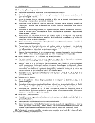 52 (Segunda Sección) DIARIO OFICIAL Jueves 19 de mayo de 2016
85. Xinruncheng Ceramics presentó:
A. Estructura corporativa del grupo al que pertenece Xinruncheng Ceramics.
B. Precio de exportación a México de Xinruncheng Ceramics, a través de su comercializadora, en el
periodo investigado y ajustes.
C. Copia de diversas facturas y anexos expedidas en 2014 por la empresa comercializadora de
Xinruncheng Ceramics a favor de un cliente mexicano.
D. Indicadores sobre producción, capacidad instalada y utilización de la capacidad instalada de
Xinruncheng Ceramics, para la fabricación del producto objeto de investigación en el periodo
analizado.
E. Indicadores de Xinruncheng Ceramics para el periodo analizado, relativos a producción, inventarios,
ventas al mercado interno, exportaciones a México, exportaciones a otros países y exportaciones
totales, en valor y volumen.
F. Ventas totales de Xinruncheng Ceramics del producto objeto de investigación y no objeto de
investigación, mercancías exportadas a México, a otros mercados de exportación y al mercado
interno de China en el periodo investigado.
G. Ventas mensuales y totales de Xinruncheng Ceramics de recubrimientos cerámicos, exportadas a
México, en el periodo investigado.
H. Ventas totales de Xinruncheng Ceramics del producto objeto de investigación y no objeto de
investigación, destinadas al mercado interno de China, a México (a través de una comercializadora)
y a otros mercados de exportación, en el periodo investigado.
I. Estados financieros auditados de Xinruncheng Ceramics correspondientes a los ejercicios fiscales
2013 y 2014, y estado de resultados para cada uno de los meses del periodo investigado.
86. Foshan Castel Imp. & Exp. Co., Ltd. (“Castel Imp. & Exp.”) manifestó:
A. No está vinculada ni ha firmado acuerdo alguno con alguno de los importadores mexicanos
mencionados en la solicitud de inicio o con los productores nacionales.
B. Estados Unidos no es un país sustituto adecuado de China, por el contrario, la India es una mejor
opción para efecto de elegir un país sustituto. Al respecto, el estudio para acreditar que la India es
una mejor opción de país sustituto será presentado por otros exportadores, por lo que debe ser
considerado para efectos de la presente investigación y tomarse en cuenta para el cálculo del
margen individual de discriminación de precios de Castel Imp. & Exp.
C. Realizó los mismos argumentos señalados en el punto 22, incisos A, C, D, E, H, J, M, O, P y Q de la
presente Resolución.
87. Castel Imp. & Exp. presentó:
A. Precio de exportación a México del producto objeto de investigación de Castel Imp. & Exp., en el
periodo investigado.
B. Indicadores de producción, capacidad instalada y utilización de la capacidad instalada de Castel
Imp. & Exp., para la fabricación del producto objeto de investigación en el periodo analizado.
C. Indicadores de Castel Imp. & Exp., en valor y volumen de producción, inventarios, ventas al
mercado interno, al mercado mexicano, a terceros países, así como ventas totales del producto
objeto de investigación en el periodo analizado.
88. Foshan Jingyi Ceramic manifestó:
A. Realizó los mismos argumentos señalados en el punto 22, incisos A, C, D, E, H, J, M, O, P y Q de la
presente Resolución.
B. Es una empresa productora del producto objeto de investigación.
C. La mercancía que importan las Solicitantes corresponde esencialmente a porcelánicos, es decir, la
misma que exporta Foshan Jingyi Ceramic, debido a que no son competitivos en su producción, por
no tener la capacidad instalada para fabricar toda la gama de diseños que hay en otros países.
89. Foshan Jingyi Ceramic presentó las mismas pruebas señaladas en el punto 24, incisos A, B y C,
subincisos del a al h de la presente Resolución.
 