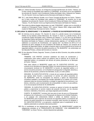 Jueves 19 de mayo de 2016 DIARIO OFICIAL (Primera Sección) 15
III.5 La C. Eloisa González Ocampo, es el Segundo Concejal del Municipio de Centro, Tabasco, por
lo tanto cuenta con facultades para celebrar el “CONVENIO”, de acuerdo con lo que establecen
los artículos 64, fracción I de la Constitución Política del Estado Libre y Soberano de Tabasco,
19 y 36, fracción I de la Ley Orgánica de los Municipios del Estado de Tabasco.
III.6 El C. José Santos Márquez Gordillo, es el Tercer Concejal del Municipio de Centro, Tabasco,
por lo tanto cuenta con facultades para celebrar el “CONVENIO”, de acuerdo con lo que
establecen los artículos 64, fracción I de la Constitución Política del Estado Libre y Soberano de
Tabasco, 19 y 36, fracción I de la Ley Orgánica de los Municipios del Estado de Tabasco.
III.7 Para todos los efectos legales relacionados con este “CONVENIO”, señala como su domicilio el
ubicado en Prolongación Paseo Tabasco 1401, colonia Tabasco 2000, código postal 86035,
ciudad de Villahermosa, Municipio de Centro, Tabasco.
IV. DECLARAN “EL BENEFICIARIO” Y “EL MUNICIPIO”, A TRAVÉS DE SUS REPRESENTANTES QUE:
IV.1 En términos de los artículos 115, fracción III, inciso h) y párrafo tercero de la Constitución
Política de los Estados Unidos Mexicanos; 65, fracción II, inciso h) y párrafo tercero, de la
Constitución Política del Estado Libre y Soberano de Tabasco, 3, 4 y 38, de la Ley del Sistema
de Seguridad Pública del Estado de Tabasco, y 126, fracción h) y 182 de la Ley Orgánica de los
Municipios del Estado de Tabasco y demás ordenamientos vigentes, el 1 de febrero de 2016,
celebraron un Convenio de Coordinación, con vigencia del 1 de febrero de 2016 al 31 de
diciembre de 2018, mediante el cual el Gobierno del Estado de Tabasco, por conducto de la
Secretaría de Seguridad Pública, se obligó a hacerse cargo en forma temporal de la función de
seguridad pública y el servicio de policía preventiva en “EL MUNICIPIO”, de conformidad con
las cláusulas Primera, y Octava del Convenio en mención.
IV.2 En las cláusulas Primera, Segunda, Tercera y Cuarta de dicho Convenio, las partes acordaron
lo siguiente:
“PRIMERA: ‘LAS PARTES’ convienen establecer las bases de coordinación y
colaboración entre ambos órdenes de gobierno para el ejercicio de la función de
seguridad pública y la prestación del servicio de policía preventiva en el Municipio
de Centro, Tabasco.
Para estos efectos el ‘MUNICIPIO’ acepta que ‘EL EJECUTIVO ESTATAL’, por
conducto de la Secretaría de Seguridad Pública, de manera temporal proporcione en la
circunscripción territorial de ‘EL MUNICIPIO’ la función de seguridad pública y el
servicio de policía preventiva, con la finalidad de salvaguardar la integridad, derechos y
bienes de las personas y preservar las libertades, la paz y el orden público.
SEGUNDA. ‘EL EJECUTIVO ESTATAL’ a través de sus cuerpos de seguridad pública
que ejerzan dicha función y proporcionen el servicio de policía preventiva en
‘EL MUNICIPIO’, serán los encargados de observar y aplicar las disposiciones
normativas estatales y municipales que resulten aplicables en la materia, por lo tanto,
realizarán todas las acciones tendientes a proteger la seguridad de las personas y sus
bienes y derechos, para la preservación de la tranquilidad, el orden y la paz públicos,
en la circunscripción territorial de ‘EL MUNICIPIO’.
TERCERA. ‘EL EJECUTIVO ESTATAL’ conviene en ejercer la función de seguridad
pública y proporcionar el servicio materia del presente Convenio, con los recursos
humanos, materiales y financieros, que tenga asignados para tal efecto.
CUARTA. ‘EL MUNICIPIO’ “conviene (sic) que para el caso de que en el Presupuesto
de Egresos de la Federación o en el Presupuesto de Egresos de la Entidad Federativa,
o en cualquier otro ordenamiento federal o estatal, se destinen recursos a
‘EL MUNICIPIO’ para el ejercicio de la función de seguridad pública y la prestación del
servicio de policía preventiva en el territorio municipal, estos recursos se otorgarán a
‘EL EJECUTIVO ESTATAL’ y se ejercerán y destinarán para el cumplimiento de los
objetivos plasmados en presente instrumento jurídico”.
IV.3 Por lo manifestado en las declaraciones que anteceden, “EL BENEFICIARIO” cumplirá las
obligaciones previstas en el "PRESUPUESTO DE EGRESOS", “LOS LINEAMIENTOS", el
“CONVENIO”, su Anexo Técnico, y demás disposiciones aplicables.
 