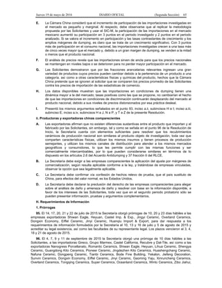 Jueves 19 de mayo de 2016 DIARIO OFICIAL (Segunda Sección) 65
E. La Cámara China consideró que el incremento de participación de las importaciones investigadas en
el mercado es pequeño y marginal. Al respecto, debe observarse que al replicar la metodología
propuesta por las Solicitantes y usar el SIC-M, la participación de las importaciones en el mercado
mexicano aumentó su participación en 3 puntos en el periodo investigado y 2 puntos en el periodo
analizado. Si se valora el incremento en participación y las tasas contrastantes de crecimiento y los
amplios márgenes de dumping, es claro que se trata de un crecimiento significativo. Con 3 puntos
más de participación en el consumo nacional, las importaciones investigadas crecen a una tasa más
de cinco veces mayor que el mercado y, debido a un gran margen de dumping, se venden a la mitad
o menos que el producto nacional.
F. El análisis de precios revela que las importaciones sirven de ancla para que los precios nacionales
se mantengan en niveles bajos o se deterioren para no perder mayor participación en el mercado.
G. Las Solicitantes demostraron que por las fracciones arancelarias relevantes ingresan una gran
variedad de productos cuyos precios pueden cambiar debido a la pertenencia de un producto a una
categoría, así como a otras características físicas y químicas del producto, hechos que la Cámara
China pretende que se ignoren al solicitar que se comparen los precios promedio de las Solicitantes
contra los precios de importación de las estadísticas de comercio.
H. Los datos disponibles muestran que las importaciones en condiciones de dumping tienen una
dinámica mayor a la del mercado; tasas positivas como las que se propone, no cambiarían el hecho
de que las importaciones en condiciones de discriminación continuarán desplazando del mercado al
producto nacional, debido a sus niveles de precios distorsionados por esa práctica desleal.
I. Presentó los mismos argumentos señalados en el punto 93, inciso a.ii, subincisos H e I; inciso a.iii,
subinciso E; inciso a.iv, subincisos H a J, N a P, y T a Z de la presente Resolución.
ii. Productoras y exportadoras chinas comparecientes
A. Las exportadoras afirman que no existen diferencias sustantivas entre el producto que importan y el
fabricado por las Solicitantes, sin embargo, tal y como se señala en el punto 96 de la Resolución de
Inicio, la Secretaría cuenta con elementos suficientes para resolver que los recubrimientos
cerámicos de producción nacional son similares al producto objeto de investigación, toda vez que
comparten características físicas, utilizan los mismos insumos y tienen procesos de producción
semejantes, y utilizan los mismos canales de distribución para atender a los mismos mercados
geográficos y consumidores, lo que les permite cumplir con las mismas funciones y ser
comercialmente intercambiables, por lo que pueden considerarse similares en términos de lo
dispuesto en los artículos 2.6 del Acuerdo Antidumping y 37 fracción II del RLCE.
B. La Secretaría debe exigir a las empresas comparecientes la aplicación del ajuste por márgenes de
comercialización, según resulta aplicable conforme a la ley, y tratándose de empresas vinculadas,
observar la opción que sea legalmente aplicable.
C. La Secretaría debe confirmar vía confesión de hechos relevo de prueba, que el país sustituto de
China, para efectos del valor normal, es los Estados Unidos.
D. La Secretaría debe declarar la preclusión del derecho de las empresas comparecientes para alegar
sobre el análisis de daño y amenaza de daño y resolver con base en la información disponible, a
favor de los intereses de las Solicitantes, toda vez que en el segundo periodo probatorio sólo se
pueden presentar información, pruebas y argumentos complementarios.
H. Requerimientos de Información
1. Prórrogas
95. El 14, 17, 20, 21 y 22 de julio de 2015 la Secretaría otorgó prórrogas de 10, 20 y 23 días hábiles a las
empresas exportadoras Shiwan Eagle, Heyuan, Castel Imp. & Exp., Jingyi Ceramic, Overland Ceramics,
Dongxin Economy, Eiffel Ceramic, Jinyi Ceramic, Huanqiu Import & Export, para dar respuesta a los
requerimientos de información formulados por la Secretaría el 10, 13 y 16 de julio y 5 de agosto de 2015 y
acreditar su legal existencia, así como las facultades de su representante legal. Los plazos vencieron el 3, 4,
18 y 21 de agosto de 2015.
96. El 4, 7, 9 y 11 de septiembre de 2015 la Secretaría otorgó una prórroga de 10 días hábiles a las
Solicitantes, a las importadoras Gireco, Grupo Marmex, Castel California, Recubre y Dal-Tile, así como a las
exportadoras Nanogress Porcellanato, Romantic Ceramics, Shiwan Eagle, Heyuan, Lihua Ceramic, Shengya
Ceramic, Guangdong Kito Ceramics, Pioneer Ceramic, Jingdezhen Kito Ceramics, Huashengchang Ceramic,
Nafuna Ceramic, Dongpeng Ceramic, Tianbi Ceramics, Bode Fine Building, Yekalon, Jiefeng Decoration,
Sunvin Ceramics, Dongxin Economy, Eiffel Ceramic, Jinyi Ceramic, Gaoming Yaju, Xinruncheng Ceramics,
Overland Ceramics, Tongqing Ceramics, Super Ceramics, Oceanland Ceramics, Winto Ceramics, Zibo Jiahui,
 