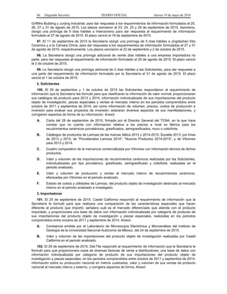 66 (Segunda Sección) DIARIO OFICIAL Jueves 19 de mayo de 2016
Griffiths Building y Junjing Industrial, para dar respuesta a los requerimientos de información formulados el 25,
26, 27 y 31 de agosto de 2015. Los plazos vencieron el 23, 24, 25 y 29 de septiembre de 2015. Asimismo,
otorgó una prórroga de 5 días hábiles a Interceramic para dar respuesta al requerimiento de información
formulado el 27 de agosto de 2015. El plazo venció el 18 de septiembre de 2015.
97. El 11 de septiembre de 2015 la Secretaría otorgó una prórroga de 5 días hábiles a Jingdezhen Kito
Ceramics y a la Cámara China, para dar respuesta a los requerimientos de información formulados el 27 y 31
de agosto de 2015, respectivamente. Los plazos vencieron el 22 de septiembre y 2 de octubre de 2015.
98. La Secretaría otorgó una prórroga adicional de veinte días hábiles a una empresa importadora no
parte, para dar respuesta al requerimiento de información formulado el 20 de agosto de 2015. El plazo venció
el 2 de octubre de 2015.
99. La Secretaría otorgó una prórroga adicional de 2 días hábiles a las Solicitantes, para dar respuesta a
una parte del requerimiento de información formulado por la Secretaría el 31 de agosto de 2015. El plazo
venció el 1 de octubre de 2015.
2. Solicitantes
100. El 29 de septiembre y 1 de octubre de 2015 las Solicitantes respondieron al requerimiento de
información que la Secretaría les formuló para que clasificaran la información de valor normal; proporcionaran
sus catálogos de producto para 2013 y 2014, información individualizada de sus importaciones del producto
objeto de investigación, piezas especiales y ventas al mercado interno en los periodos comprendidos entre
octubre de 2011 y septiembre de 2014, así como información de volumen, precios, costos de producción e
inversión para evaluar sus proyectos de inversión; aclararan diversos aspectos de sus manifestaciones, y
corrigieran aspectos de forma de su información. Anexó:
A. Carta del 28 de septiembre de 2015, firmada por el Director General del TCNA, en la que hace
constar que no cuenta con información relativa a los precios a nivel ex fábrica para los
recubrimientos cerámicos porcelánicos, gresificados, semigresificados, muro o cottoforte.
B. Catálogos de productos de Lamosa de las marcas Itálica 2013 y 2014-2015; Duratile 2013; por línea
de 2013 y 2015; de “Porcelanatos Lamosa 2014”; “Nuevos Productos 2014-2015”, y de Vitromex
para 2013 y 2014.
C. Cuadro comparativo de la mercancía comercializada por Vitromex con información técnica de dichos
productos.
D. Valor y volumen de las importaciones de recubrimientos cerámicos realizadas por las Solicitantes,
individualizadas por tipo porcelánico, gresificado, semigresificado y cottoforte, realizadas en el
periodo analizado.
E. Valor y volumen de producción y ventas al mercado interno de recubrimientos cerámicos,
efectuadas por Vitromex en el periodo analizado.
F. Estado de costos y utilidades de Lamosa, del producto objeto de investigación destinado al mercado
interno en el periodo analizado e investigado.
3. Importadoras
101. El 25 de septiembre de 2015, Castel California respondió al requerimiento de información que la
Secretaría le formuló para que realizara una comparación de las características especiales que hacen
diferente al producto que importó; señalara cuál es el mercado diferenciado que atiende con el producto
importado, y proporcionara una base de datos con información individualizada por categoría de producto de
sus importaciones del producto objeto de investigación y piezas especiales, realizadas en los periodos
comprendidos entre octubre de 2011 y septiembre de 2014. Anexó:
A. Constancia emitida por el Laboratorio de Microscopía Electrónica y Microanálisis del Instituto de
Geología de la Universidad Nacional Autónoma de México, del 24 de septiembre de 2015.
B. Valor y volumen de las importaciones del producto objeto de investigación realizadas por Castel
California en el periodo analizado.
102. El 29 de septiembre de 2015, Dal-Tile respondió al requerimiento de información que la Secretaría le
formuló para que proporcionara copia de diversas facturas de venta a distribuidores; una base de datos con
información individualizada por categoría de producto de sus importaciones del producto objeto de
investigación y piezas especiales, en los periodos comprendidos entre octubre de 2011 y septiembre de 2014;
información sobre su producción nacional en metros cuadrados, valor y volumen de sus ventas de producto
nacional al mercado interno y externo, y corrigiera aspectos de forma. Anexó:
 