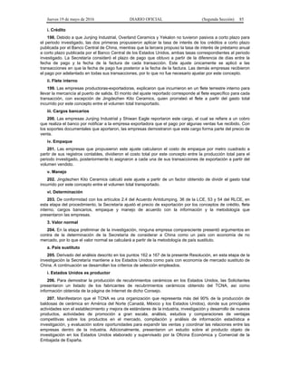 Jueves 19 de mayo de 2016 DIARIO OFICIAL (Segunda Sección) 85
i. Crédito
198. Debido a que Junjing Industrial, Overland Ceramics y Yekalon no tuvieron pasivos a corto plazo para
el periodo investigado, las dos primeras propusieron aplicar la tasa de interés de los créditos a corto plazo
publicada por el Banco Central de China, mientras que la tercera propuso la tasa de interés de préstamo anual
a corto plazo publicada por el Banco Central de los Estados Unidos, ambas tasas correspondientes al periodo
investigado. La Secretaría consideró el plazo de pago que obtuvo a partir de la diferencia de días entre la
fecha de pago y la fecha de la factura de cada transacción. Este ajuste únicamente se aplicó a las
transacciones en que la fecha de pago fue posterior a la fecha de la factura. Las demás empresas recibieron
el pago por adelantado en todas sus transacciones, por lo que no fue necesario ajustar por este concepto.
ii. Flete interno
199. Las empresas productoras-exportadoras, explicaron que incurrieron en un flete terrestre interno para
llevar la mercancía al puerto de salida. El monto del ajuste reportado corresponde al flete específico para cada
transacción, con excepción de Jingdezhen Kito Ceramics, quien prorrateó el flete a partir del gasto total
incurrido por este concepto entre el volumen total transportado.
iii. Cargos bancarios
200. Las empresas Junjing Industrial y Shiwan Eagle reportaron este cargo, el cual se refiere a un cobro
que realiza el banco por notificar a la empresa exportadora que el pago por algunas ventas fue recibido. Con
los soportes documentales que aportaron, las empresas demostraron que este cargo forma parte del precio de
venta.
iv. Empaque
201. Las empresas que propusieron este ajuste calcularon el costo de empaque por metro cuadrado a
partir de sus registros contables, dividieron el costo total por este concepto entre la producción total para el
periodo investigado, posteriormente lo asignaron a cada una de sus transacciones de exportación a partir del
volumen vendido.
v. Manejo
202. Jingdezhen Kito Ceramics calculó este ajuste a partir de un factor obtenido de dividir el gasto total
incurrido por este concepto entre el volumen total transportado.
vi. Determinación
203. De conformidad con los artículos 2.4 del Acuerdo Antidumping, 36 de la LCE, 53 y 54 del RLCE, en
esta etapa del procedimiento, la Secretaría ajustó el precio de exportación por los conceptos de crédito, flete
interno, cargos bancarios, empaque y manejo de acuerdo con la información y la metodología que
presentaron las empresas.
3. Valor normal
204. En la etapa preliminar de la investigación, ninguna empresa compareciente presentó argumentos en
contra de la determinación de la Secretaría de considerar a China como un país con economía de no
mercado, por lo que el valor normal se calculará a partir de la metodología de país sustituto.
a. País sustituto
205. Derivado del análisis descrito en los puntos 162 a 167 de la presente Resolución, en esta etapa de la
investigación la Secretaría mantiene a los Estados Unidos como país con economía de mercado sustituto de
China. A continuación se desarrollan los criterios de selección empleados.
i. Estados Unidos es productor
206. Para demostrar la producción de recubrimientos cerámicos en los Estados Unidos, las Solicitantes
presentaron un listado de los fabricantes de recubrimientos cerámicos obtenido del TCNA, así como
información obtenida de la página de Internet de dicho Consejo.
207. Manifestaron que el TCNA es una organización que representa más del 90% de la producción de
baldosas de cerámica en América del Norte (Canadá, México y los Estados Unidos), donde sus principales
actividades son el establecimiento y mejora de estándares de la industria, investigación y desarrollo de nuevos
productos, actividades de promoción a gran escala, análisis, estudios y comparaciones de ventajas
competitivas sobre los productos en el mercado, compilación y análisis de información estadística e
investigación, y evaluación sobre oportunidades para expandir las ventas y coordinar las relaciones entre las
empresas dentro de la industria. Adicionalmente, presentaron un estudio sobre el producto objeto de
investigación en los Estados Unidos elaborado y supervisado por la Oficina Económica y Comercial de la
Embajada de España.
 