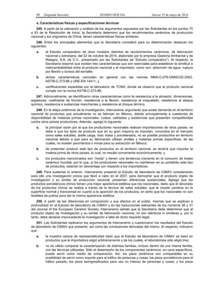 90 (Segunda Sección) DIARIO OFICIAL Jueves 19 de mayo de 2016
a. Características físicas y especificaciones técnicas
245. A partir de la valoración y análisis de los argumentos expuestos por las Solicitantes en los puntos 75
a 83 de la Resolución de Inicio, la Secretaría determinó que los recubrimientos cerámicos de producción
nacional y los originarios de China, tienen características físicas similares.
246. Entre los principales elementos que la Secretaría consideró para su determinación destacan los
siguientes:
a. el Estudio comparativo de doce modelos distintos de recubrimientos cerámicos, de fabricación
nacional y extranjera, del 22 de octubre de 2014, elaborado por la empresa Gestoría Ambiental y de
Riesgos, S.A. de C.V., presentado por las Solicitantes (el “Estudio comparativo”). Al respecto, la
Secretaría observó que existen tres características que son esenciales para establecer la similitud e
intercambiabilidad entre el producto nacional y el importado, como son: absorción de agua, ruptura
por flexión y dureza del esmalte;
b. dichas características coinciden en general con las normas NMX-C-076-ONNCCE-2002,
ASTM-C-373-88 y UNE-EN 14411, y
c. certificaciones expedidas por el laboratorio de TCNA, donde se observó que el producto nacional
cumple con la norma ASTM-C-373-88.
247. Adicionalmente, se identificaron otras características como la resistencia a la abrasión, dimensiones,
espesores, coeficiente de fricción, resistencia a la flexión, resistencia al craquelado, resistencia al ataque
químico, resistencia a sustancias manchantes y resistencia al choque térmico.
248. En la etapa preliminar de la investigación, Interceramic argumentó que existe demanda en el territorio
nacional de productos que actualmente no se fabrican en México, debido principalmente a cuestiones de
disponibilidad de materias primas nacionales, costos, calidades y existencias que presenten competitividad
contra otros países productores. Además, agregó lo siguiente:
a. la principal razón por la que los productores nacionales realizan importaciones de otros países, se
debe a que los tipos de producto que en su gran mayoría se importan, conocidos en el mercado
como sales solubles, doble carga, todo masa y porcelanatos, no es posible producirlos en territorio
nacional debido a que para su fabricación utilizan arcillas y materias primas específicas, de las
cuales, no existen yacimientos o minas para su extracción en México;
b. de pretender producir este tipo de productos en el territorio nacional, se tendría que importar la
materia prima de otros países, lo cual, no resulta conveniente económicamente, y
c. los productos mencionados son “moda” y tienen una tendencia creciente en el consumo de loseta
cerámica mundial, por lo que, si los productores nacionales no mantienen en su portafolio este tipo
de productos, estarían en desventaja con respecto a los importadores.
249. Para sustentar lo anterior, Interceramic presentó el Estudio de laboratorio de CIMAV considerando
para ello una investigación previa que llevó a cabo en el 2007, para demostrar que el producto objeto de
investigación y su similar de producción nacional, presentan diferencias sustanciales. Agregó que los
productos porcelánicos chinos tienen una mejor apariencia estética que los nacionales, dado que el decorado
de los productos chinos se realiza a través de la técnica de sales solubles, que le impide cambios en la
superficie normal y transversal en cuanto a la aparición de los productos, en tanto que los nacionales no son
factibles de pulirse para dar la misma apariencia estética.
250. A partir de las diferencias en composición y sus efectos en el pulido, mismas que se explican a
profundidad en el Estudio de laboratorio de CIMAV y en las traducciones relevantes de los números 26 y 31
del Journal of the European Ceramic Society, Interceramic señaló que la Secretaría debe determinar que el
producto objeto de investigación y su similar de fabricación nacional, no son idénticos ni similares y, por lo
tanto, debe declarar improcedente la investigación a falta de dicho requisito legal.
251. Las Solicitantes replicaron los argumentos de Interceramic y cuestionaron los resultados del Estudio
de laboratorio de CIMAV que presentó, así como las conclusiones derivadas del mismo. Al respecto, indicaron
que:
a. la muestra carece de representatividad dado que el Estudio de laboratorio de CIMAV se basó en
productos que la importadora eligió arbitrariamente y de los cuales, el laboratorista sólo eligió tres;
b. no es válido comparar la caracterización de distintas familias, incluso dentro de una misma familia,
con las técnicas utilizadas. Sólo el desempeño de los componentes cerámicos, en usos específicos,
puede servir como medio de comparación. Así, los pisos cerámicos son comparables en su
posibilidad de servir como soporte para el tráfico de personas y cosas: los pisos porcelánicos para el
tráfico pesado, los pisos semigresificados para uso no intenso de personas y cosas, y los pisos
 